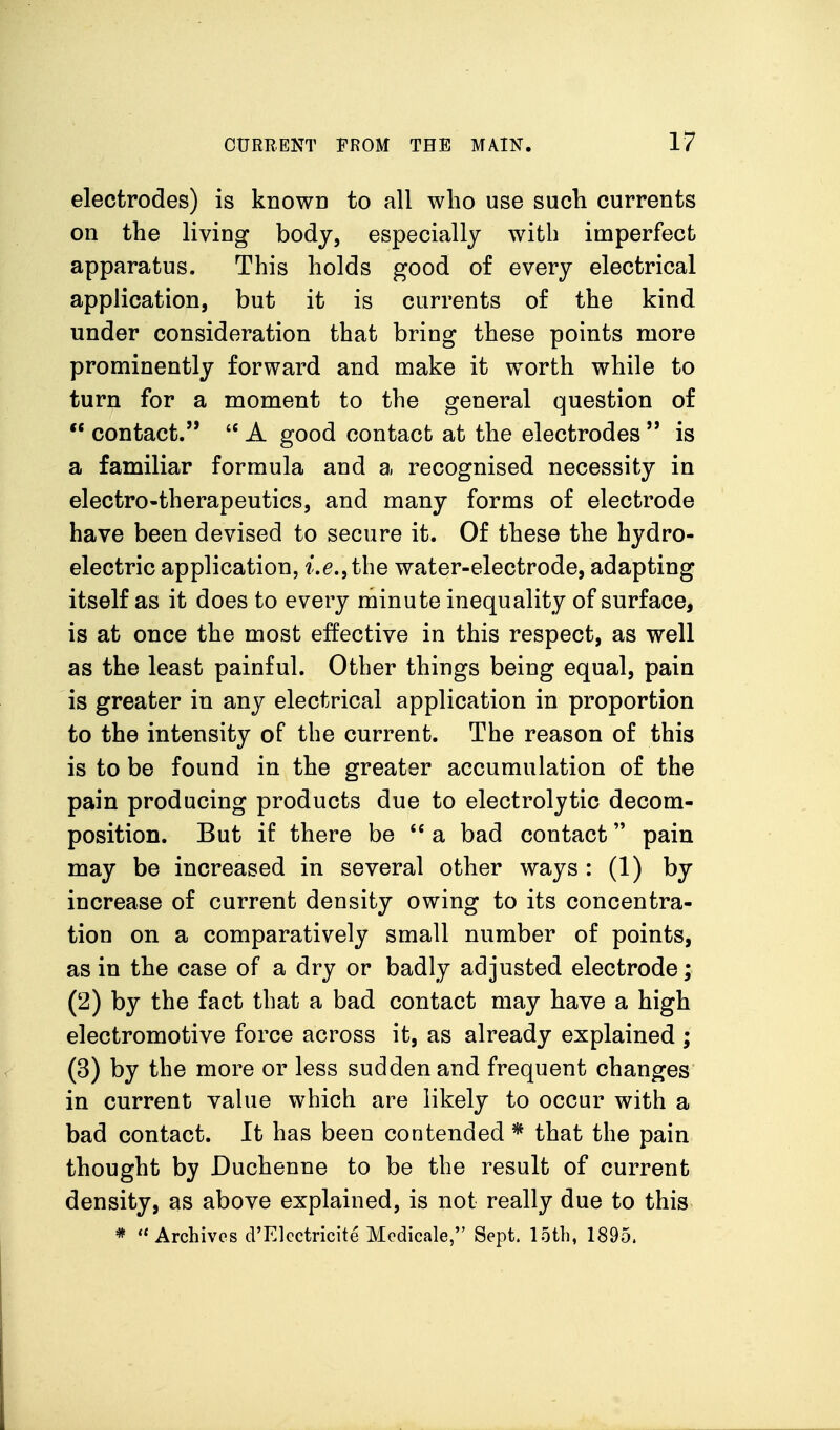 electrodes) is knowD to all who use such currents on the living body, especially with imperfect apparatus. This holds good of every electrical application, but it is currents of the kind under consideration that bring these points more prominently forward and make it worth while to turn for a moment to the general question of  contact.  A good contact at the electrodes  is a familiar formula and a recognised necessity in electro-therapeutics, and many forms of electrode have been devised to secure it. Of these the hydro- electric application, i.e,\the water-electrode, adapting itself as it does to every minute inequality of surface, is at once the most effective in this respect, as well as the least painful. Other things being equal, pain is greater in any electrical application in proportion to the intensity of the current. The reason of this is to be found in the greater accumulation of the pain producing products due to electrolytic decom- position. But if there be  a bad contact pain may be increased in several other ways : (1) by increase of current density owing to its concentra- tion on a comparatively small number of points, as in the case of a dry or badly adjusted electrode; (2) by the fact that a bad contact may have a high electromotive force across it, as already explained ; (3) by the more or less sudden and frequent changes in current vahie which are likely to occur with a bad contact. It has been contended * that the pain thought by Duchenne to be the result of current density, as above explained, is not really due to this *  Archives d'Elcctricite Modicale, Sept. 15tl), 1895.