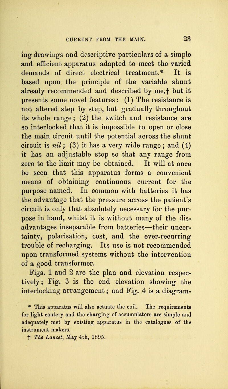 ing drawings and descriptive particulars of a simple and efficient apparatus adapted to meet the varied demands of direct electrical treatment.* It is based upon the principle of the variable shunt already recommended and described by me,t but it presents some novel features : (1) The resistance is not altered step by step, but gradually throughout its whole range; (2) the switch and resistance are so interlocked that it is impossible to open or close the main circuit until the potential across the shunt circuit is nil; (3) it has a very wide range; and (4) it has an adjustable stop so that any range from zero to the limit may be obtained. It will at once be seen that this apparatus forms a convenient means of obtaining continuous current for the purpose named. In common with batteries it has the advantage that the pressure across the patient's circuit is only that absolutely necessary for the pur- pose in hand, whilst it is without many of the dis- advantages inseparable from batteries—their uncer- tainty, polarisation, cost, and the ever-recurring trouble of recharging. Its use is not recommended upon transformed systems without the intervention of a good transformer. Figs. 1 and 2 are the plan and elevation respec- tively; Fig. 3 is the end elevation showing the interlocking arrangement; and Fig. 4 is a diagram- * This apparatus will also actuate the coil. The requirements for light cautery and the charging of accumulators are simple and adequately met by existing apparatus in the catalogues of the instrument makers. t The Lancet, May 4th, 1895.