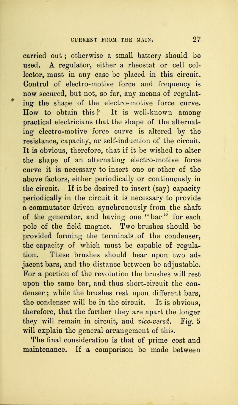 carried out ; otherwise a small battery should be used. A regulator, either a rheostat or cell col- lector, must in any case be placed in this circuit. Control of electro-motive force and frequency is now secured, but not, so far, any means of regulat- *' ing the shape of the electro-motive force curve. How to obtain this ? It is well-known among practical electricians that the shape of the alternat- ing electro-motive force curve is altered by the resistance, capacity, or self-induction of the circuit. It is obvious, therefore, that if it be wished to alter the shape of an alternating electro-motive force curve it is necessary to insert one or other of the above factors, either periodically or continuously in the circuit. If it be desired to insert (say) capacity periodically in the circuit it is necessary to provide a commutator driven synchronously from the shaft of the generator, and having one *'bar'* for each pole of the field magnet. Two brushes should be provided forming the terminals of the condenser, the capacity of which must be capable of regula- tion. These brushes should bear upon two ad- jacent bars, and the distance between be adjustable. For a portion of the revolution the brushes will rest upon the same bar, and thus short-circuit the con- denser ; while the brushes rest upon different bars, the condenser will be in the circuit. It is obvious, therefore, that the further they are apart the longer they will remain in circuit, and vice-versd. Fig. 5 will explain the general arrangement of this. The final consideration is that of prime cost and maintenance. If a comparison be made between