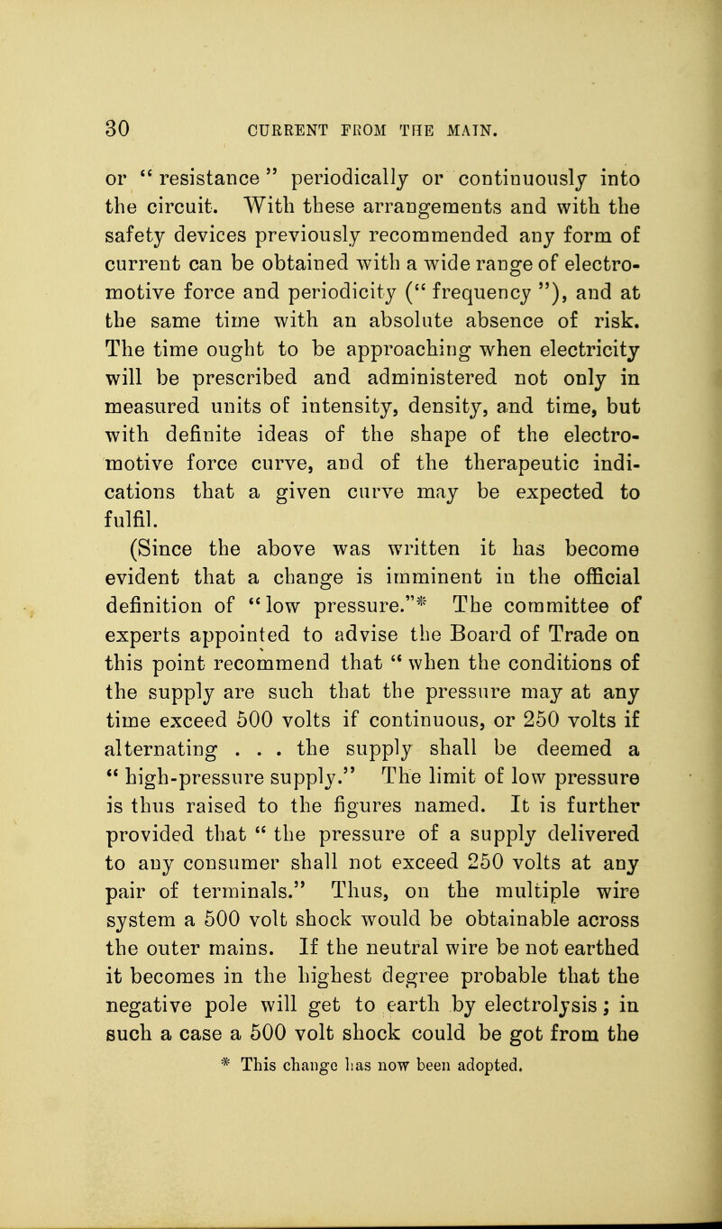 or resistance  periodically or continuously into the circuit. With these arrangements and with the safety devices previously recommended any form of current can be obtained with a wide range of electro- motive force and periodicity frequency ), and at the same time with an absolute absence of risk. The time ought to be approaching when electricity will be prescribed and administered not only in measured units of intensity, density, and time, but with definite ideas of the shape of the electro- motive force curve, and of the therapeutic indi- cations that a given curve may be expected to fulfil. (Since the above was written it has become evident that a change is imminent in the official definition of low pressure.* The committee of experts appointed to advise the Board of Trade on this point recommend that when the conditions of the supply are such that the pressure may at any time exceed 500 volts if continuous, or 250 volts if alternating . . . the supply shall be deemed a  high-pressure supply. The limit of low pressure is thus raised to the figures named. It is further provided that  the pressure of a supply delivered to any consumer shall not exceed 250 volts at any pair of terminals. Thus, on the multiple wire system a 500 volt shock would be obtainable across the outer mains. If the neutral wire be not earthed it becomes in the highest degree probable that the negative pole will get to earth by electrolysis; in such a case a 500 volt shock could be got from the * This change lias now been adopted.