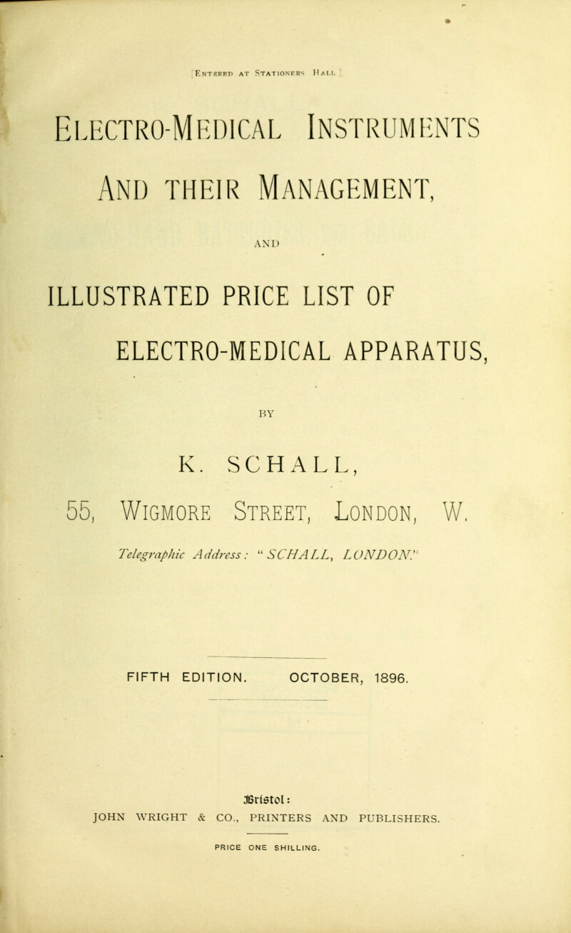 Entebbe at Stationfrs Hall Electro-Medical Instruments And their Management, AND ILLUSTRATED PRICE LIST OF ELECTRO-MEDICAL APPARATUS, BY K. SCHALL, ■ 55, Wigmore Street, London, W, Telegraphic Address:  SCHALL, LONDON!' FIFTH EDITION. OCTOBER, 1896. JBrtstcl: JOHN WRIGHT & CO., PRINTERS AND PUBLISHERS.