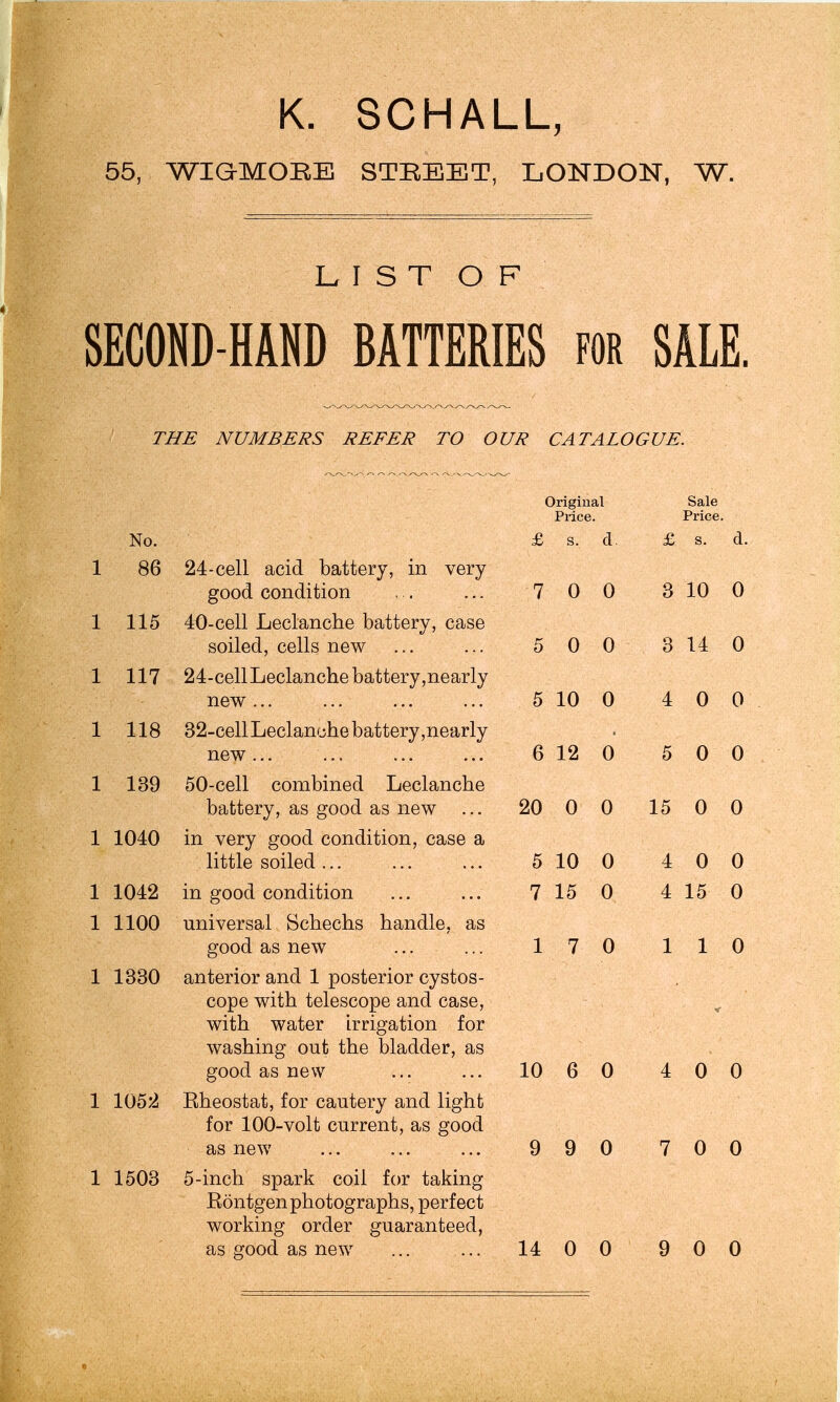 K. SCHALL, 55, WIGMOKE STREET, LONDON, W. LIST OF SECOND-HAND BATTERIES for SALE. THE NUMBERS REFER TO OUR CATALOGUE. Original Sale Price. Price. No. £ s. a. £ s. d. 1 86 24-cell acid battery, in very good condition 7 0 0 3 10 0 1 115 40-cell Leclanche battery, case soiled, cells new 5 0 0 3 14 0 1 117 24-cellLeclanche battery,nearly new ... 5 10 0 4 0 0 1 118 J- J- \J 82-cell Leclanche batterv nearlv new ... 6 12 0 5 0 0 1 139 50-cell combined Leclanche battery, as good as new 20 0 0 15 0 0 1 1040 in very good condition, case a little soiled ... 5 10 0 4 0 0 1 1042 in good condition 7 15 0 4 15 0 1 1100 universal Schechs handle, as good as new 1 7 0 1 1 0 1 1330 anterior and 1 posterior cystos- cope with telescope and case, with water irrigation for washing out the bladder, as good as new 10 6 0 4 0 0 1 1052 Rheostat, for cautery and light for 100-volt current, as good as new 9 9 0 7 0 0 1 1503 5-inch spark coil for taking Rontgen photographs, perfect working order guaranteed,