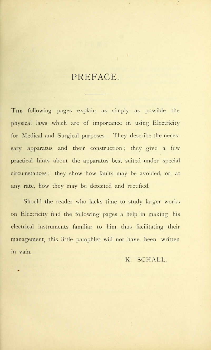 PREFACE. The following pages explain as simply as possible the physical laws which are of importance in using Electricity for Medical and Surgical purposes. They describe the neces- sary apparatus and their construction ; they give a few practical hints about the apparatus best suited under special circumstances ; they show how faults may be avoided, or, at any rate, how they may be detected and rectified. Should the reader who lacks time to study larger works on Electricity find the following- pages a help in making his electrical instruments familiar to him, thus facilitating their management, this little pamphlet will not have been written in vain. K. SCHALL.