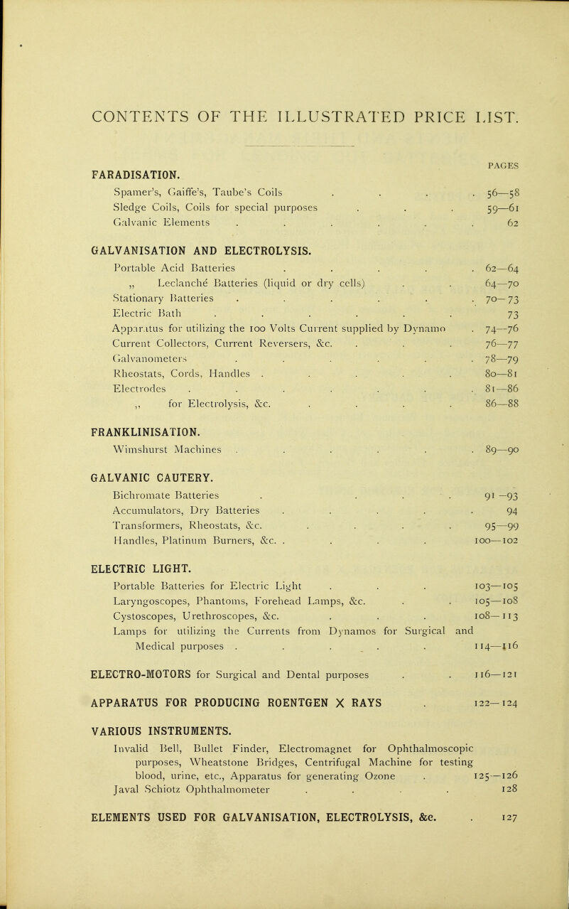 CONTENTS OF THE ILLUSTRATED PRICE LIST. FARADISATION. Spamer's, Gaiffe's, Taube's Coils Sledge Coils, Coils for special purposes Galvanic Elements GALVANISATION AND ELECTROLYSIS. Portable Acid Batteries Leclanche Batteries (liquid or dry cells) Stationary Batteries Electric Bath .... Apparatus for utilizing the loo Volts Current supplied by Dynamo Current Collectors, Current Reversers, &c. Galvanometers Rheostats, Cords, Handles . Electrodes ...... ,, for Electrolysis, &c. FRANKLINISATION. Wimshurst Machines . . . . . . 89—90 GALVANIC CAUTERY. Bichromate Batteries . ... 91 —93 Accumulators, Dry Batteries . . . . .94 Transformers, Rheostats, &c. . . . . 95—99 Handles, Platinum Burners, &c. .... 100—102 ELECTRIC LIGHT. Portable Batteries for Electric Light . . . 103—105 Laryngoscopes, Phantoms, Forehead Lamps, &c. . . 105—108 Cystoscopes, Urethroscopes, &c. . . . 108—113 Lamps for utilizing the Currents from Dynamos for Surgical and Medical purposes ..... 114—116 ELECTRO-MOTORS for Surgical and Dental purposes . . 116—121 APPARATUS FOR PRODUCING ROENTGEN X RAYS 122-124 VARIOUS INSTRUMENTS. Invalid Bell, Bullet Finder, Electromagnet for Ophthalmoscopic purposes, Wheatstone Bridges, Centrifugal Machine for testing blood, urine, etc., Apparatus for generating Ozone . 125—126 Javal Schiotz Ophthalmometer . . . . 128 PAGES 56-58 59—61 62 62—64 64—70 7o-73 73 74—76 76—77 78—79 80— 81 81— 86 86—88 ELEMENTS USED FOR GALVANISATION, ELECTROLYSIS, &e. 127