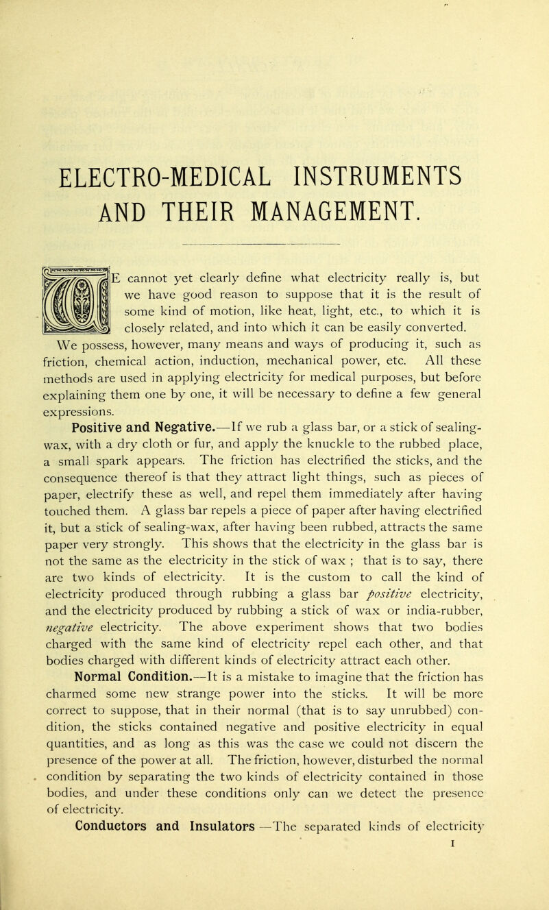 ELECTRO-MEDICAL INSTRUMENTS AND THEIR MANAGEMENT. E cannot yet clearly define what electricity really is, but we have good reason to suppose that it is the result of some kind of motion, like heat, light, etc., to which it is closely related, and into which it can be easily converted. We possess, however, many means and ways of producing it, such as friction, chemical action, induction, mechanical power, etc. All these methods are used in applying electricity for medical purposes, but before explaining them one by one, it will be necessary to define a few general expressions. Positive and Negative.—If we rub a glass bar, or a stick of sealing- wax, with a dry cloth or fur, and apply the knuckle to the rubbed place, a small spark appears. The friction has electrified the sticks, and the consequence thereof is that they attract light things, such as pieces of paper, electrify these as well, and repel them immediately after having touched them. A glass bar repels a piece of paper after having electrified it, but a stick of sealing-wax, after having been rubbed, attracts the same paper very strongly. This shows that the electricity in the glass bar is not the same as the electricity in the stick of wax ; that is to say, there are two kinds of electricity. It is the custom to call the kind of electricity produced through rubbing a glass bar positive electricity, and the electricity produced by rubbing a stick of wax or india-rubber, negative electricity. The above experiment shows that two bodies charged with the same kind of electricity repel each other, and that bodies charged with different kinds of electricity attract each other. Normal Condition.—It is a mistake to imagine that the friction has charmed some new strange power into the sticks. It will be more correct to suppose, that in their normal (that is to say unrubbed) con- dition, the sticks contained negative and positive electricity in equal quantities, and as long as this was the case we could not discern the presence of the power at all. The friction, however, disturbed the normal condition by separating the two kinds of electricity contained in those bodies, and under these conditions only can we detect the presence of electricity. Conductors and Insulators —The separated kinds of electricity