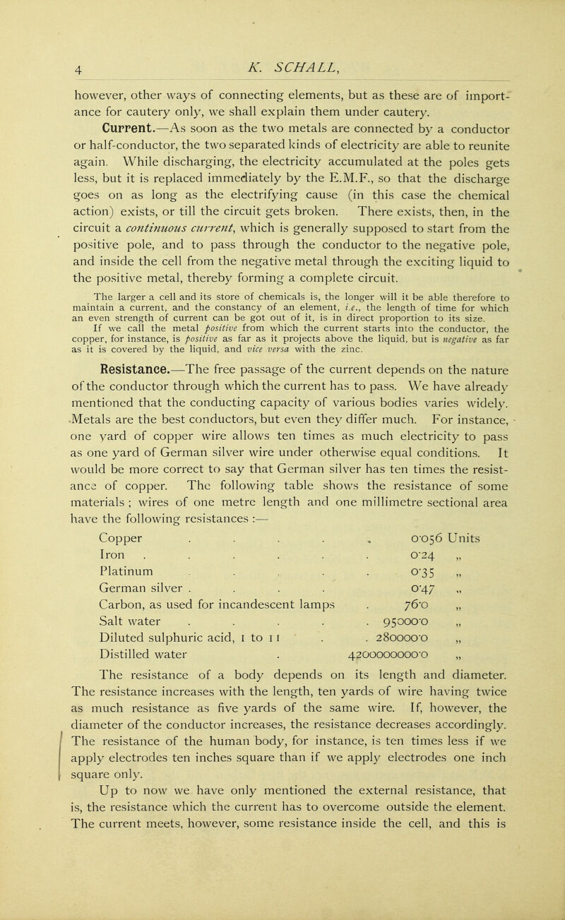 however, other ways of connecting elements, but as these are of import- ance for cautery only, we shall explain them under cautery. Current.—As soon as the two metals are connected by a conductor or half-conductor, the two separated kinds of electricity are able to reunite again. While discharging, the electricity accumulated at the poles gets less, but it is replaced immediately by the E.M.F., so that the discharge goes on as long as the electrifying cause (in this case the chemical action) exists, or till the circuit gets broken. There exists, then, in the circuit a continuous current, which is generally supposed to start from the positive pole, and to pass through the conductor to the negative pole, and inside the cell from the negative metal through the exciting liquid to the positive metal, thereby forming a complete circuit. The larger a cell and its store of chemicals is, the longer will it be able therefore to maintain a current, and the constancy of an element, i.e., the length of time for which an even strength of current can be got out of it, is in direct proportion to its size. If we call the metal positive from which the current starts into the conductor, the copper, for instance, is positive as far as it projects above the liquid, but is negative as far as it is covered by the liquid, and vice versa with the zinc. Resistance.—The free passage of the current depends on the nature of the conductor through which the current has to pass. We have already mentioned that the conducting capacity of various bodies varies widely. ■Metals are the best conductors, but even they differ much. For instance, one yard of copper wire allows ten times as much electricity to pass as one yard of German silver wire under otherwise equal conditions. It would be more correct to say that German silver has ten times the resist- ance of copper. The following table shows the resistance of some materials ; wires of one metre length and one millimetre sectional area have the following resistances :— Copper . 0*056 Units Iron . . . . . . 0*24 „ Platinum . . . . . 035 „ German silver . . . . 0*47 Carbon, as used for incandescent lamps . 76*0 „ Salt water ..... 95000'0 „ Diluted sulphuric acid, 1 to 1 1 . . 28oooo-o „ Distilled water . 4200000000-0 „ The resistance of a body depends on its length and diameter. The resistance increases with the length, ten yards of wire having twice as much resistance as five yards of the same wire. If, however, the diameter of the conductor increases, the resistance decreases accordingly. The resistance of the human body, for instance, is ten times less if we apply electrodes ten inches square than if we apply electrodes one inch square only. Up to now we have only mentioned the external resistance, that is, the resistance which the current has to overcome outside the element. The current meets, however, some resistance inside the cell, and this is