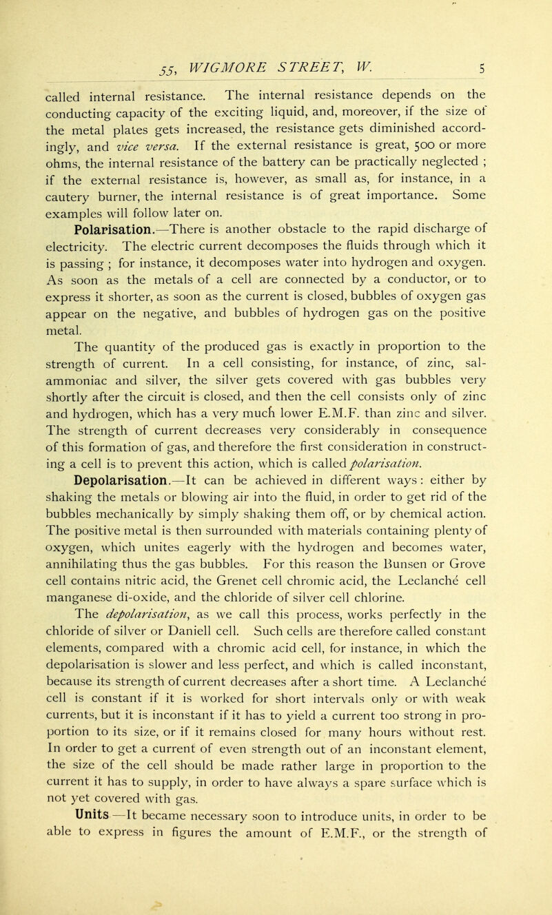 called internal resistance. The internal resistance depends on the conducting capacity of the exciting liquid, and, moreover, if the size of the metal plates gets increased, the resistance gets diminished accord- ingly, and vice versa. If the external resistance is great, 500 or more ohms, the internal resistance of the battery can be practically neglected ; if the external resistance is, however, as small as, for instance, in a cautery burner, the internal resistance is of great importance. Some examples will follow later on. Polarisation.—There is another obstacle to the rapid discharge of electricity. The electric current decomposes the fluids through which it is passing ; for instance, it decomposes water into hydrogen and oxygen. As soon as the metals of a cell are connected by a conductor, or to express it shorter, as soon as the current is closed, bubbles of oxygen gas appear on the negative, and bubbles of hydrogen gas on the positive metal. The quantity of the produced gas is exactly in proportion to the strength of current. In a cell consisting, for instance, of zinc, sal- ammoniac and silver, the silver gets covered with gas bubbles very shortly after the circuit is closed, and then the cell consists only of zinc and hydrogen, which has a very much lower E.M.F. than zinc and silver. The strength of current decreases very considerably in consequence of this formation of gas, and therefore the first consideration in construct- ing a cell is to prevent this action, which is called polarisation. Depolarisation.—It can be achieved in different ways : either by shaking the metals or blowing air into the fluid, in order to get rid of the bubbles mechanically by simply shaking them off, or by chemical action. The positive metal is then surrounded with materials containing plenty of oxygen, which unites eagerly with the hydrogen and becomes water, annihilating thus the gas bubbles. For this reason the Bunsen or Grove cell contains nitric acid, the Grenet cell chromic acid, the Leclanche cell manganese di-oxide, and the chloride of silver cell chlorine. The depolarisation, as we call this process, works perfectly in the chloride of silver or Daniell cell. Such cells are therefore called constant elements, compared with a chromic acid cell, for instance, in which the depolarisation is slower and less perfect, and which is called inconstant, because its strength of current decreases after a short time. A Leclanche cell is constant if it is worked for short intervals only or with weak currents, but it is inconstant if it has to yield a current too strong in pro- portion to its size, or if it remains closed for many hours without rest. In order to get a current of even strength out of an inconstant element, the size of the cell should be made rather large in proportion to the current it has to supply, in order to have always a spare surface which is not yet covered with gas. Units—It became necessary soon to introduce units, in order to be able to express in figures the amount of E.M.F., or the strength of