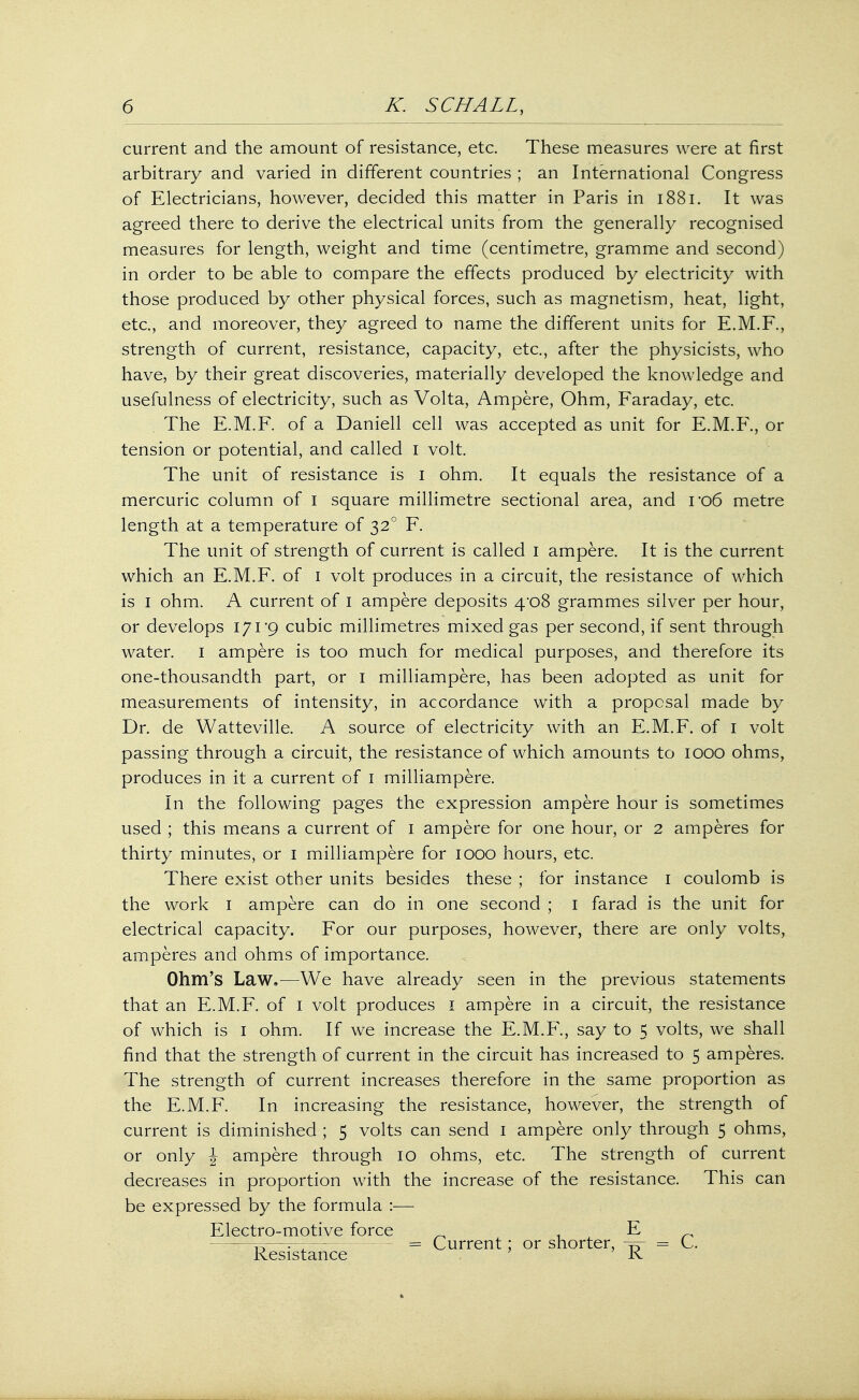 current and the amount of resistance, etc. These measures were at first arbitrary and varied in different countries ; an International Congress of Electricians, however, decided this matter in Paris in 1881. It was agreed there to derive the electrical units from the generally recognised measures for length, weight and time (centimetre, gramme and second) in order to be able to compare the effects produced by electricity with those produced by other physical forces, such as magnetism, heat, light, etc., and moreover, they agreed to name the different units for E.M.F., strength of current, resistance, capacity, etc., after the physicists, who have, by their great discoveries, materially developed the knowledge and usefulness of electricity, such as Volta, Ampere, Ohm, Faraday, etc. The E.M.F. of a Daniell cell was accepted as unit for E.M.F., or tension or potential, and called I volt. The unit of resistance is I ohm. It equals the resistance of a mercuric column of I square millimetre sectional area, and ro6 metre length at a temperature of 320 F. The unit of strength of current is called 1 ampere. It is the current which an E.M.F. of 1 volt produces in a circuit, the resistance of which is 1 ohm. A current of 1 ampere deposits 4*08 grammes silver per hour, or develops 171*9 cubic millimetres mixed gas per second, if sent through water. 1 ampere is too much for medical purposes, and therefore its one-thousandth part, or 1 milliampere, has been adopted as unit for measurements of intensity, in accordance with a proposal made by Dr. de Watteville. A source of electricity with an E.M.F. of 1 volt passing through a circuit, the resistance of which amounts to 1000 ohms, produces in it a current of 1 milliampere. In the following pages the expression ampere hour is sometimes used ; this means a current of 1 ampere for one hour, or 2 amperes for thirty minutes, or 1 milliampere for 1000 hours, etc. There exist other units besides these ; for instance 1 coulomb is the work 1 ampere can do in one second ; 1 farad is the unit for electrical capacity. For our purposes, however, there are only volts, amperes and ohms of importance. Ohm's Law.—We have already seen in the previous statements that an E.M.F. of 1 volt produces 1 ampere in a circuit, the resistance of which is 1 ohm. If we increase the E.M.F., say to 5 volts, we shall find that the strength of current in the circuit has increased to 5 amperes. The strength of current increases therefore in the same proportion as the E.M.F. In increasing the resistance, however, the strength of current is diminished ; 5 volts can send 1 ampere only through 5 ohms, or only \ ampere through 10 ohms, etc. The strength of current decreases in proportion with the increase of the resistance. This can be expressed by the formula :— Electro-motive force _ E r>—;— = Current; or shorter, ly = L . Resistance K