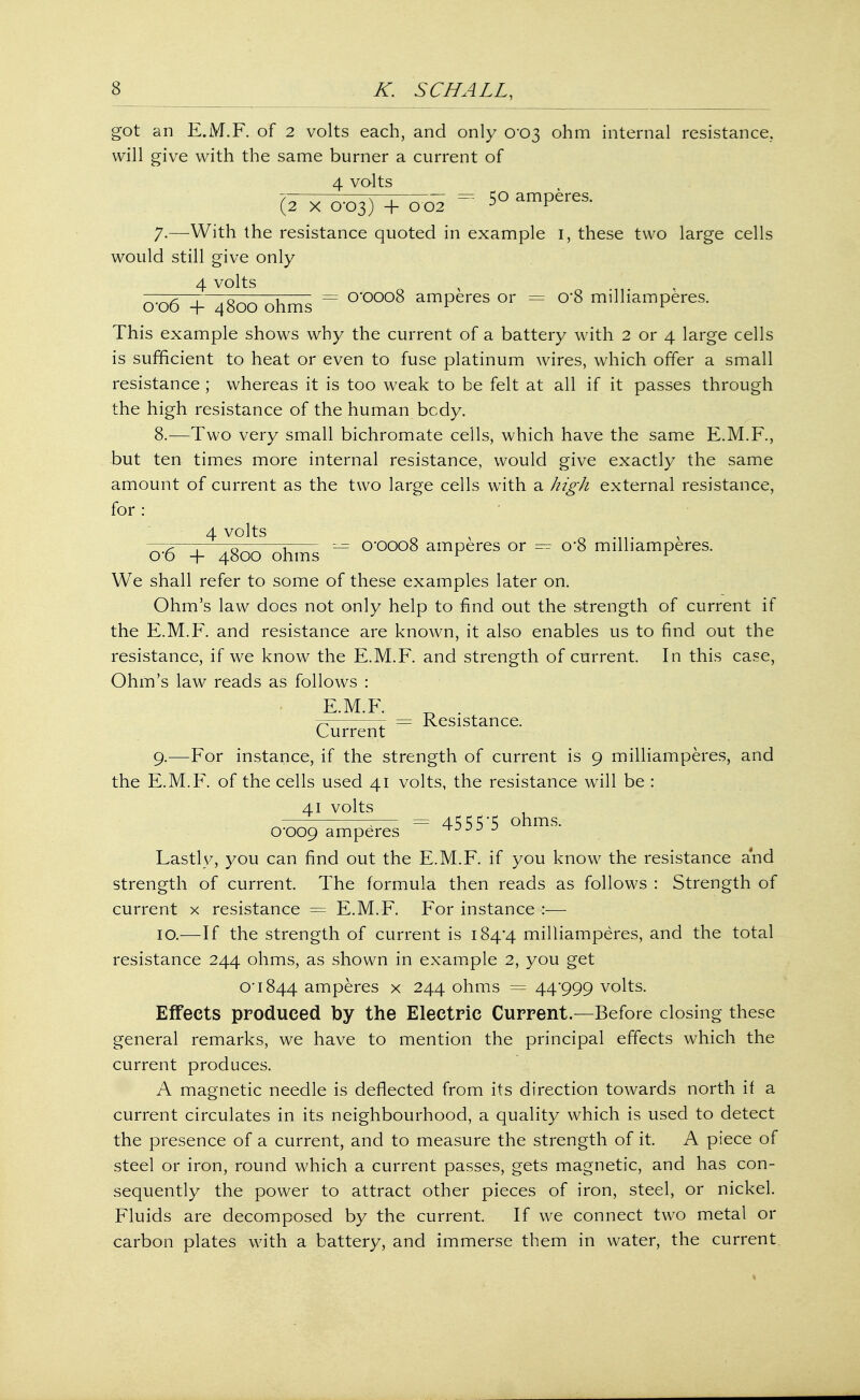 got an E.iVT.F. of 2 volts each, and only 0-03 ohm internal resistance, will give with the same burner a current of 4 volts (2 x 0-03) + 0 02 = 50 amperes. 7-—With the resistance quoted in example 1, these two large cells would still give only 4 volts —~7—;—7^——r = O'OOOS amperes or = o*8 milliamperes. 0 00 + 4800 ohms r r This example shows why the current of a battery with 2 or 4 large cells is sufficient to heat or even to fuse platinum wires, which offer a small resistance; whereas it is too weak to be felt at all if it passes through the high resistance of the human bcdy. 8. —Two very small bichromate cells, which have the same E.M.F., but ten times more internal resistance, would give exactly the same amount of current as the two large cells with a high external resistance, for : 4 volts r v o*6 + 4800 ohms ~ 0*0008 amperes or — o*8 milliamperes. We shall refer to some of these examples later on. Ohm's law does not only help to find out the strength of current if the E.M.F. and resistance are known, it also enables us to find out the resistance, if we know the E.M.F. and strength of current. In this case, Ohm's law reads as follows : E.M.F. „ . r, = Resistance. Current 9. —For instance, if the strength of current is 9 milliamperes, and the E.M.F. of the cells used 41 volts, the resistance will be : 41 volts — ;— = 4555-5 ohms. 0*009 amperes ^JJJ J Lastly, you can find out the E.M.F. if you know the resistance and strength of current. The formula then reads as follows : Strength of current x resistance = E.M.F. For instance :— 10. —If the strength of current is 184*4 milliamperes, and the total resistance 244 ohms, as shown in example 2, you get 0*1844 amperes x 244 ohms = 44*999 volts. Effects produced by the Electric Current.—Before closing these general remarks, we have to mention the principal effects which the current produces. A magnetic needle is deflected from its direction towards north if a current circulates in its neighbourhood, a quality which is used to detect the presence of a current, and to measure the strength of it. A piece of steel or iron, round which a current passes, gets magnetic, and has con- sequently the power to attract other pieces of iron, steel, or nickel. Fluids are decomposed by the current. If we connect two metal or carbon plates with a battery, and immerse them in water, the current