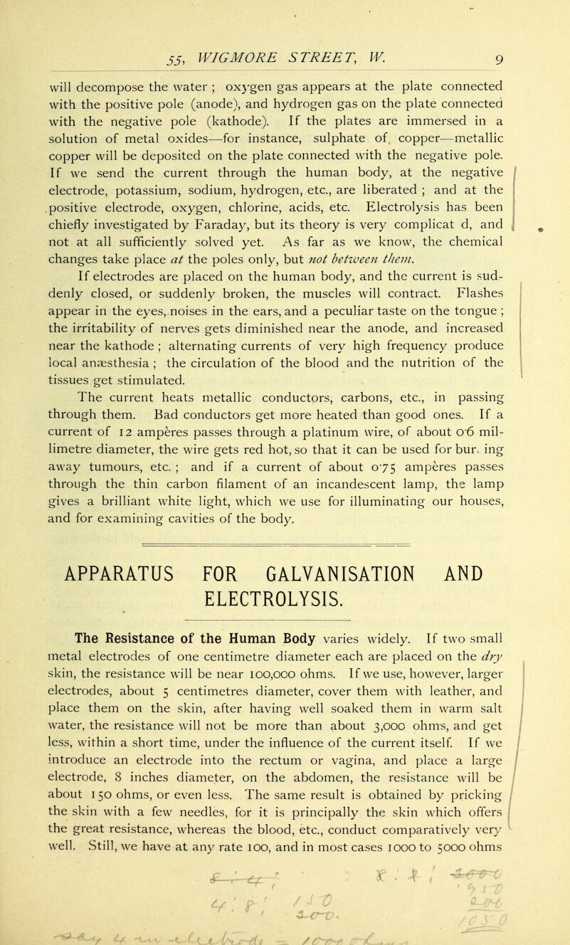 will decompose the water ; oxygen gas appears at the plate connected with the positive pole (anode), and hydrogen gas on the plate connected with the negative pole (kathode). If the plates are immersed in a solution of metal oxides—for instance, sulphate of copper—metallic copper will be deposited on the plate connected with the negative pole. If we send the current through the human body, at the negative electrode, potassium, sodium, hydrogen, etc., are liberated ; and at the positive electrode, oxygen, chlorine, acids, etc. Electrolysis has been chiefly investigated by Faraday, but its theory is very complicat d, and not at all sufficiently solved yet. As far as we know, the chemical changes take place at the poles only, but not between them. If electrodes are placed on the human body, and the current is sud- denly closed, or suddenly broken, the muscles will contract. Flashes appear in the eyes,.noises in the ears, and a peculiar taste on the tongue ; the irritability of nerves gets diminished near the anode, and increased near the kathode ; alternating currents of very high frequency produce local anaesthesia ; the circulation of the blood and the nutrition of the tissues get stimulated. The current heats metallic conductors, carbons, etc., in passing through them. Bad conductors get more heated than good ones. If a current of 12 amperes passes through a platinum wire, of about o*6 mil- limetre diameter, the wire gets red hot, so that it can be used for bur. ing away tumours, etc. ; and if a current of about 075 amperes passes through the thin carbon filament of an incandescent lamp, the lamp gives a brilliant white light, which we use for illuminating our houses, and for examining cavities of the body. APPARATUS FOR GALVANISATION AND ELECTROLYSIS. The Resistance of the Human Body varies widely. If two small metal electrodes of one centimetre diameter each are placed on the dry skin, the resistance will be near 100,000 ohms. If we use, however, larger electrodes, about 5 centimetres diameter, cover them with leather, and place them on the skin, after having well soaked them in warm salt water, the resistance will not be more than about 3,000 ohms, and get less, within a short time, under the influence of the current itself. If we introduce an electrode into the rectum or vagina, and place a large electrode, 8 inches diameter, on the abdomen, the resistance will be about 150 ohms, or even less. The same result is obtained by pricking the skin with a few needles, for it is principally the skin which offers the great resistance, whereas the blood, etc., conduct comparatively very well. Still, we have at any rate 100, and in most cases 1000 to 5000 ohms 3C / -4*&=F~XJ