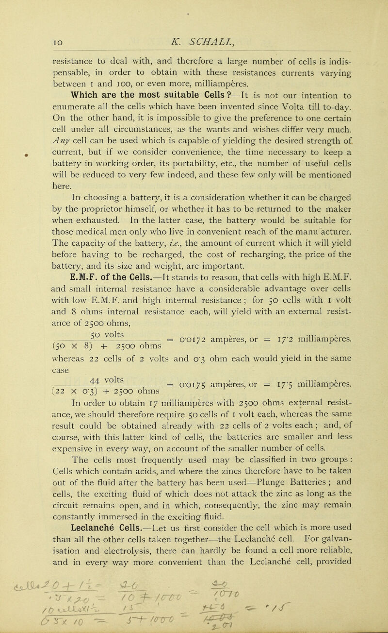 » io K. SCHALL, resistance to deal with, and therefore a large number of cells is indis- pensable, in order to obtain with these resistances currents varying between I and 100, or even more, milliamperes. Which are the most suitable Cells ?—It is not our intention to enumerate all the cells which have been invented since Volta till to-day. On the other hand, it is impossible to give the preference to one certain cell under all circumstances, as the wants and wishes differ very much. Any cell can be used which is capable of yielding the desired strength of 9 current, but if we consider convenience, the time necessary to keep a battery in working order, its portability, etc., the number of useful cells will be reduced to very few indeed, and these few only will be mentioned here. In choosing a battery, it is a consideration whether it can be charged by the proprietor himself, or whether it has to be returned to the maker when exhausted. In the latter case, the battery would be suitable for those medical men only who live in convenient reach of the manufacturer. The capacity of the battery, i.e., the amount of current which it will yield before having to be recharged, the cost of recharging, the price of the battery, and its size and weight, are important. E.M.F. of the Cells.—It stands to reason, that cells with high E.M.F. and small internal resistance have a considerable advantage over cells with low E.M.F. and high internal resistance ; for 50 cells with 1 volt and 8 ohms internal resistance each, will yield with an external resist- ance of 2500 ohms, 5° VQltg _ 0*0172 amperes, or = 17'2 milliamperes. (50 x 8) 4- 2500 ohms whereas 22 cells of 2 volts and 0*3 ohm each would yield in the same case 44 volts _ 0-0175 amperes, or = 17*5 milliamperes. (22 x o*3) + 2500 ohms In order to obtain 17 milliamperes with 2500 ohms external resist- ance, we should therefore require 50 cells of 1 volt each, whereas the same result could be obtained already with 22 cells of 2 volts each ; and, of course, with this latter kind of cells, the batteries are smaller and less expensive in every way, on account of the smaller number of cells. The cells most frequently used may be classified in two groups : Cells which contain acids, and where the zincs therefore have to be taken out of the fluid after the battery has been used—Plunge Batteries ; and cells, the exciting fluid of which does not attack the zinc as long as the circuit remains open, and in which, consequently, the zinc may remain constantly immersed in the exciting fluid. Leclanehe Cells.—Let us first consider the cell which is more used than all the other cells taken together—the Leclanehe cell. For galvan- isation and electrolysis, there can hardly be found a cell more reliable, and in every way more convenient than the Leclanehe cell, provided Cr rx /o j—h /enrv ~