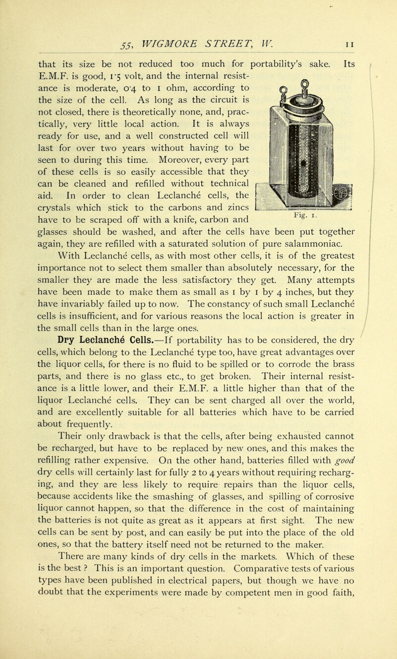 that its size be not reduced too much for portability's sake. Its E.M.F. is good, 1*5 volt, and the internal resist- ance is moderate, 04 to 1 ohm, according to the size of the cell. As long as the circuit is not closed, there is theoretically none, and, prac- tically, very little local action. It is always ready for use, and a well constructed cell will last for over two years without having to be seen to during this time. Moreover, every part of these cells is so easily accessible that they can be cleaned and refilled without technical aid. In order to clean Leclanche cells, the crystals which stick to the carbons and zincs have to be scraped off with a knife, carbon and glasses should be washed, and after the cells have been put together again, they are refilled with a saturated solution of pure salammoniac. With Leclanche cells, as with most other cells, it is of the greatest importance not to select them smaller than absolutely necessary, for the smaller they are made the less satisfactory they get. Many attempts have been made to make them as small as 1 by 1 by 4 inches, but they have invariably failed up to now. The constancy of such small Leclanche cells is insufficient, and for various reasons the local action is greater in the small cells than in the large ones. Dry Leclanche Cells.—If portability has to be considered, the dry cells, which belong to the Leclanche type too, have great advantages over the liquor cells, for there is no fluid to be spilled or to corrode the brass parts, and there is no glass etc., to get broken. Their internal resist- ance is a little lower, and their E.M.F. a little higher than that of the liquor Leclanche cells. They can be sent charged all over the world, and are excellently suitable for all batteries which have to be carried about frequently. Their only drawback is that the cells, after being exhausted cannot be recharged, but have to be replaced by new ones, and this makes the refilling rather expensive. On the other hand, batteries filled with good dry cells will certainly last for fully 2 to 4 years without requiring recharg- ing, and they are less likely to require repairs than the liquor cells, because accidents like the smashing of glasses, and spilling of corrosive liquor cannot happen, so that the difference in the cost of maintaining the batteries is not quite as great as it appears at first sight. The new cells can be sent by post, and can easily be put into the place of the old ones, so that the battery itself need not be returned to the maker. There are many kinds of dry cells in the markets. Which of these is the best ? This is an important question. Comparative tests of various types have been published in electrical papers, but though we have no doubt that the experiments were made by competent men in good faith,