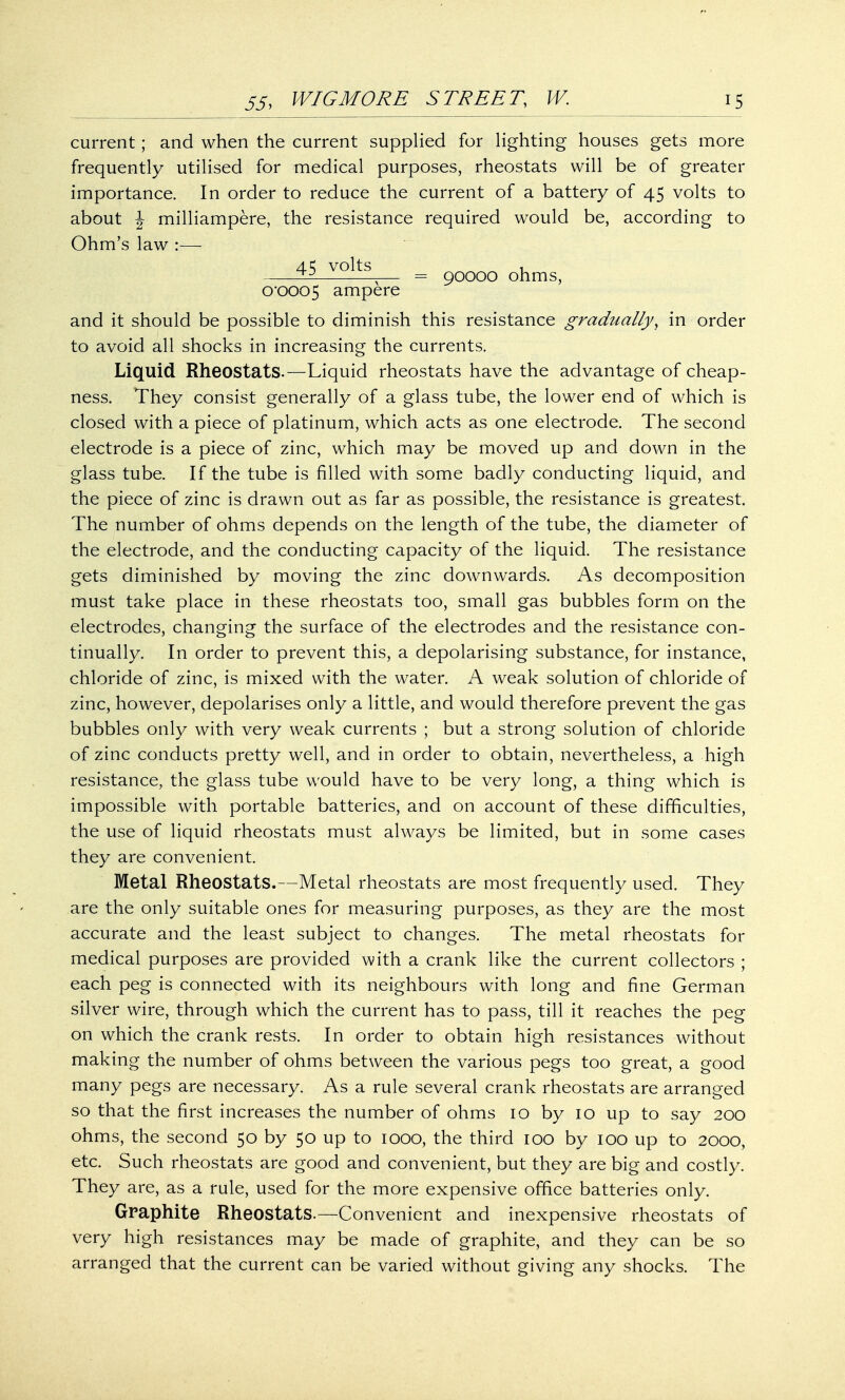 current; and when the current supplied for lighting houses gets more frequently utilised for medical purposes, rheostats will be of greater importance. In order to reduce the current of a battery of 45 volts to about \ milliampere, the resistance required would be, according to Ohm's law :— volts , — = 90000 ohms, o-ooo5 ampere and it should be possible to diminish this resistance gradually, in order to avoid all shocks in increasing the currents. Liquid Rheostats.—Liquid rheostats have the advantage of cheap- ness. They consist generally of a glass tube, the lower end of which is closed with a piece of platinum, which acts as one electrode. The second electrode is a piece of zinc, which may be moved up and down in the glass tube. If the tube is filled with some badly conducting liquid, and the piece of zinc is drawn out as far as possible, the resistance is greatest. The number of ohms depends on the length of the tube, the diameter of the electrode, and the conducting capacity of the liquid. The resistance gets diminished by moving the zinc downwards. As decomposition must take place in these rheostats too, small gas bubbles form on the electrodes, changing the surface of the electrodes and the resistance con- tinually. In order to prevent this, a depolarising substance, for instance, chloride of zinc, is mixed with the water. A weak solution of chloride of zinc, however, depolarises only a little, and would therefore prevent the gas bubbles only with very weak currents ; but a strong solution of chloride of zinc conducts pretty well, and in order to obtain, nevertheless, a high resistance, the glass tube would have to be very long, a thing which is impossible with portable batteries, and on account of these difficulties, the use of liquid rheostats must always be limited, but in some cases they are convenient. Metal Rheostats.—Metal rheostats are most frequently used. They are the only suitable ones for measuring purposes, as they are the most accurate and the least subject to changes. The metal rheostats for medical purposes are provided with a crank like the current collectors ; each peg is connected with its neighbours with long and fine German silver wire, through which the current has to pass, till it reaches the peg on which the crank rests. In order to obtain high resistances without making the number of ohms between the various pegs too great, a good many pegs are necessary. As a rule several crank rheostats are arranged so that the first increases the number of ohms 10 by 10 up to say 200 ohms, the second 50 by 50 up to 1000, the third 100 by 100 up to 2000, etc. Such rheostats are good and convenient, but they are big and costly. They are, as a rule, used for the more expensive office batteries only. Graphite Rheostats.—Convenient and inexpensive rheostats of very high resistances may be made of graphite, and they can be so arranged that the current can be varied without giving any shocks. The