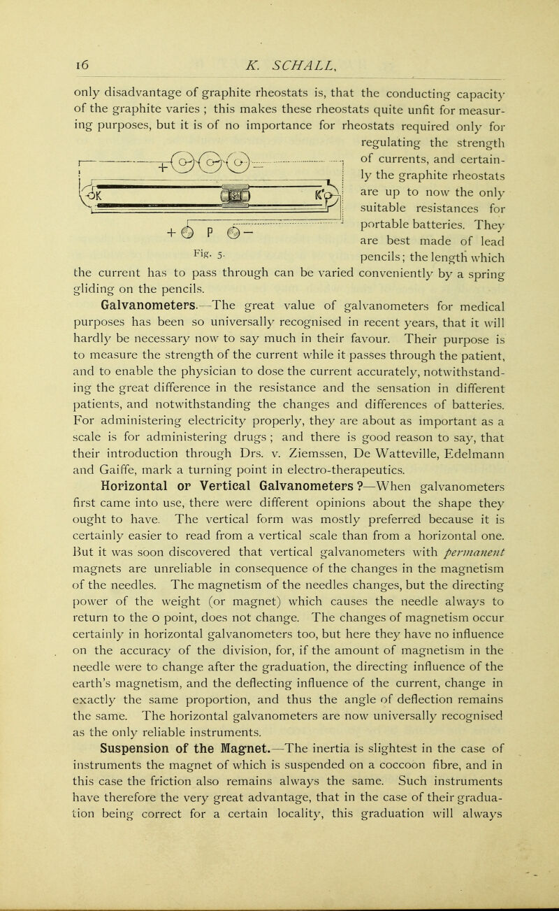 only disadvantage of graphite rheostats is, that the conducting capacity of the graphite varies ; this makes these rheostats quite unfit for measur- ing purposes, but it is of no importance for rheostats required only for regulating the strength 0^) - 1 of currents, and certain- ly the graphite rheostats are up to now the only suitable resistances for n - J portable batteries. They are best made of lead Flg- 5- pencils; the length which the current has to pass through can be varied conveniently by a spring gliding on the pencils. Galvanometers.—The great value of galvanometers for medical purposes has been so universally recognised in recent years, that it will hardly be necessary now to say much in their favour. Their purpose is to measure the strength of the current while it passes through the patient, and to enable the physician to dose the current accurately, notwithstand- ing the great difference in the resistance and the sensation in different patients, and notwithstanding the changes and differences of batteries. For administering electricity properly, they are about as important as a scale is for administering drugs ; and there is good reason to say, that their introduction through Drs. v. Ziemssen, De Watteville, Edelmann and Gaiffe, mark a turning point in electro-therapeutics. Horizontal or Vertical Galvanometers ?—When galvanometers first came into use, there were different opinions about the shape they ought to have. The vertical form was mostly preferred because it is certainly easier to read from a vertical scale than from a horizontal one. But it was soon discovered that vertical galvanometers with permanent magnets are unreliable in consequence of the changes in the magnetism of the needles. The magnetism of the needles changes, but the directing power of the weight (or magnet) which causes the needle always to return to the o point, does not change. The changes of magnetism occur certainly in horizontal galvanometers too, but here they have no influence on the accuracy of the division, for, if the amount of magnetism in the needle were to change after the graduation, the directing influence of the earth's magnetism, and the deflecting influence of the current, change in exactly the same proportion, and thus the angle of deflection remains the same. The horizontal galvanometers are now universally recognised as the only reliable instruments. Suspension of the Magnet.—The inertia is slightest in the case of instruments the magnet of which is suspended on a coccoon fibre, and in this case the friction also remains always the same. Such instruments have therefore the very great advantage, that in the case of their gradua- tion being correct for a certain locality, this graduation will always