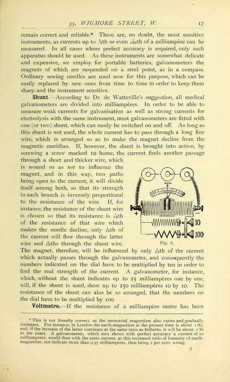 remain correct and reliable.* These are, no doubt, the most sensitive instruments, as currents up to /nth or even r<joth of a milliampere can be measured. In all cases where perfect accuracy is required, only such apparatus should be used. As these instruments are somewhat delicate and expensive, we employ for portable batteries, galvanometers the magnets of which are suspended on a steel point, as in a compass. Ordinary sewing needles are used now for this purpose, which can be easily replaced by new ones from time to time in order to keep them sharp and the instrument sensitive. Shunt.—According to Dr. de Watteville's suggestion, all medical galvanometers are divided into milliamperes. In order to be able to measure weak currents for galvanisation as well as strong currents for electrolysis with the same instrument, most galvanometers are fitted with one (or two) shunt, which can easily be switched on and off. As long as this shunt is not used, the whole current has to pass through a long fine wire, which is arranged so as to make the magnet decline from the magnetic meridian. If, however, the shunt is brought into action, by screwing a screw marked 10 home, the current finds another passage through a short and thicker wire, which is wound so as not to influence the magnet, and in this way, two paths being open to the current, it will divide itself among both, so that its strength in each branch is inversely proportional to the resistance of the wire. If, for instance, the resistance of the shunt wire is chosen so that its resistance is roth of the resistance of that wire which makes the needle decline, only roth of the current will flow through the latter wire and yoths through the shunt wire. The magnet, therefore, will be influenced by only roth of the current which actually passes through the galvanometer, and consequently the numbers indicated on the dial have to be multiplied by ten in order to find the real strength of the current. A galvanometer, for instance, which, without the shunt indicates up to 25 milliamperes one by one, will, if the shunt is used, show up to 250 milliamperes 10 by 10. The resistance of the shunt can also be so arranged, that the numbers on the dial have to be multiplied by 100. Voltmetre.—If the resistance of a milliampere metre has been Fig. 6, * This is not literally correct, as the terrestrial magnetism also varies and gradually increases. _ For instance, in London the earth-magnetism at the present time is about 1 82, and, if the increase of the latter continues at the same ratio as hitherto, it will be about i'S6 in ten years. A galvanometer, which now shows with perfect accuracy a current of 10 milliamperes, would then with the same current, at this increased ratio of intensity of earth- magnetism, not indicate more than 9 97 milliamperes, thus being 2 per cent, wrong. 2