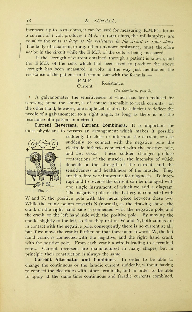 increased up to iooo ohms, it can be used for measuring E.M.F's., for as a current of I volt produces I M.A. in iooo ohms, the milliamperes are equal to the volts as long as the resistance in the circuit is iooo ohms. The body of a patient, or any other unknown resistance, must therefore not be in the circuit while the E.M.F. of the cells is being measured. If the strength of current obtained through a patient is known, and the E.M.F. of the cells which had been used to produce the above strength has been measured in volts in the way just mentioned, the resistance of the patient can be found out with the formula :— E M F ~—:—- = Resistance. Current (See example 9, page 8.) * A galvanometer, the sensitiveness of which has been reduced by screwing home the shunt, is of course insensible to weak currents ; on the other hand, however, one single cell is already sufficient to deflect the needle of a galvanometer to a right angle, as long as there is not the resistance of a patient in a circuit. Current Reversers, Current Combiners.—It is important for most physicians to possess an arrangement which makes it possible suddenly to close or interrupt the current, or else ^q^(^qX-(o) suddenly to connect with the negative pole the electrode hitherto connected with the positive pole, and vice versa. These sudden changes produce contractions of the muscles, the intensity of which depends on the strength of the current, and the sensitiveness and healthiness of the muscle. They are therefore very important for diagnosis. To inter- rupt and to reverse the current can be managed with -l single instrument, of which we add a diagram. The negative pole of the battery is connected with W and N, the positive pole with the metal piece between these two. While the crank points towards N (normal), as the drawing shows, the crank on the right hand side is connected with the negative pole, and the crank on the left hand side with the positive pole. By moving the cranks slightly to the left, so that they rest on W and N, both cranks are in contact with the negative pole, consequently there is no current at all; but if we move the cranks further, so that they point towards W, the left hand crank is connected with the negative, and the right hand crank with the positive pole. From each crank a wire is leading to a terminal screw. Current reversers are manufactured in many shapes, but in principle their construction is always the same. Current Alternator and Combiner. — In order to be able to change the continuous or the faradic current suddenly, without having to connect the electrodes with other terminals, and in order to be able to apply at the same time continuous and faradic currents combined,