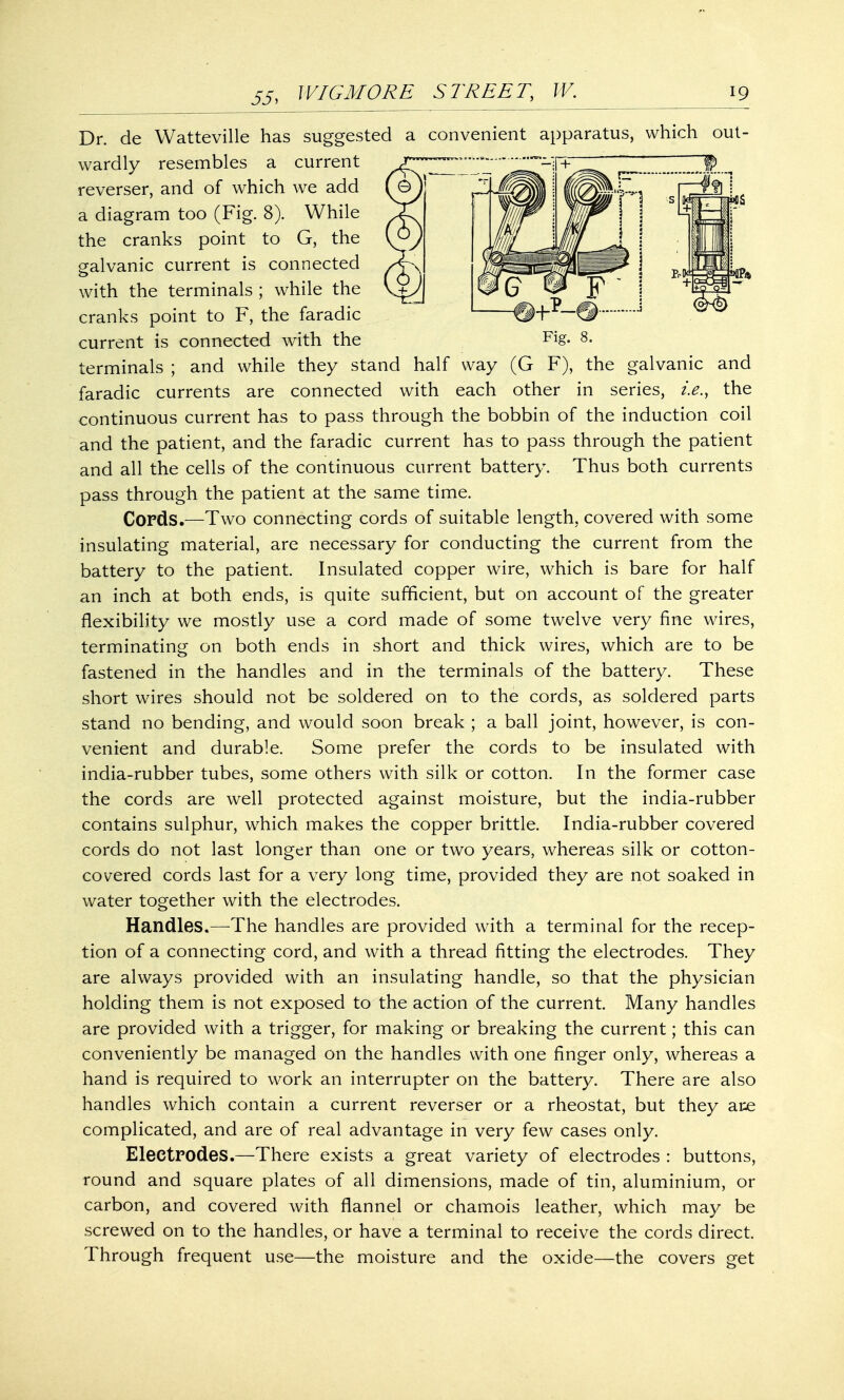 Dr. de Watteville has suggested a convenient apparatus, which out- wardly resembles a current reverser, and of which we add r¥^S a diagram too (Fig. 8). While the cranks point to G, the galvanic current is connected with the terminals ; while the cranks point to F, the faradic current is connected with the terminals ; and while they stand half way (G F), the galvanic and faradic currents are connected with each other in series, i.e., the continuous current has to pass through the bobbin of the induction coil and the patient, and the faradic current has to pass through the patient and all the cells of the continuous current battery. Thus both currents pass through the patient at the same time. Cords.—Two connecting cords of suitable length, covered with some insulating material, are necessary for conducting the current from the battery to the patient. Insulated copper wire, which is bare for half an inch at both ends, is quite sufficient, but on account of the greater flexibility we mostly use a cord made of some twelve very fine wires, terminating on both ends in short and thick wires, which are to be fastened in the handles and in the terminals of the battery. These short wires should not be soldered on to the cords, as soldered parts stand no bending, and would soon break ; a ball joint, however, is con- venient and durable. Some prefer the cords to be insulated with india-rubber tubes, some others with silk or cotton. In the former case the cords are well protected against moisture, but the india-rubber contains sulphur, which makes the copper brittle. India-rubber covered cords do not last longer than one or two years, whereas silk or cotton- covered cords last for a very long time, provided they are not soaked in water together with the electrodes. Handles.—The handles are provided with a terminal for the recep- tion of a connecting cord, and with a thread fitting the electrodes. They are always provided with an insulating handle, so that the physician holding them is not exposed to the action of the current. Many handles are provided with a trigger, for making or breaking the current; this can conveniently be managed on the handles with one finger only, whereas a hand is required to work an interrupter on the battery. There are also handles which contain a current reverser or a rheostat, but they are complicated, and are of real advantage in very few cases only. Electrodes.—There exists a great variety of electrodes : buttons, round and square plates of all dimensions, made of tin, aluminium, or carbon, and covered with flannel or chamois leather, which may be screwed on to the handles, or have a terminal to receive the cords direct. Through frequent use—the moisture and the oxide—the covers get