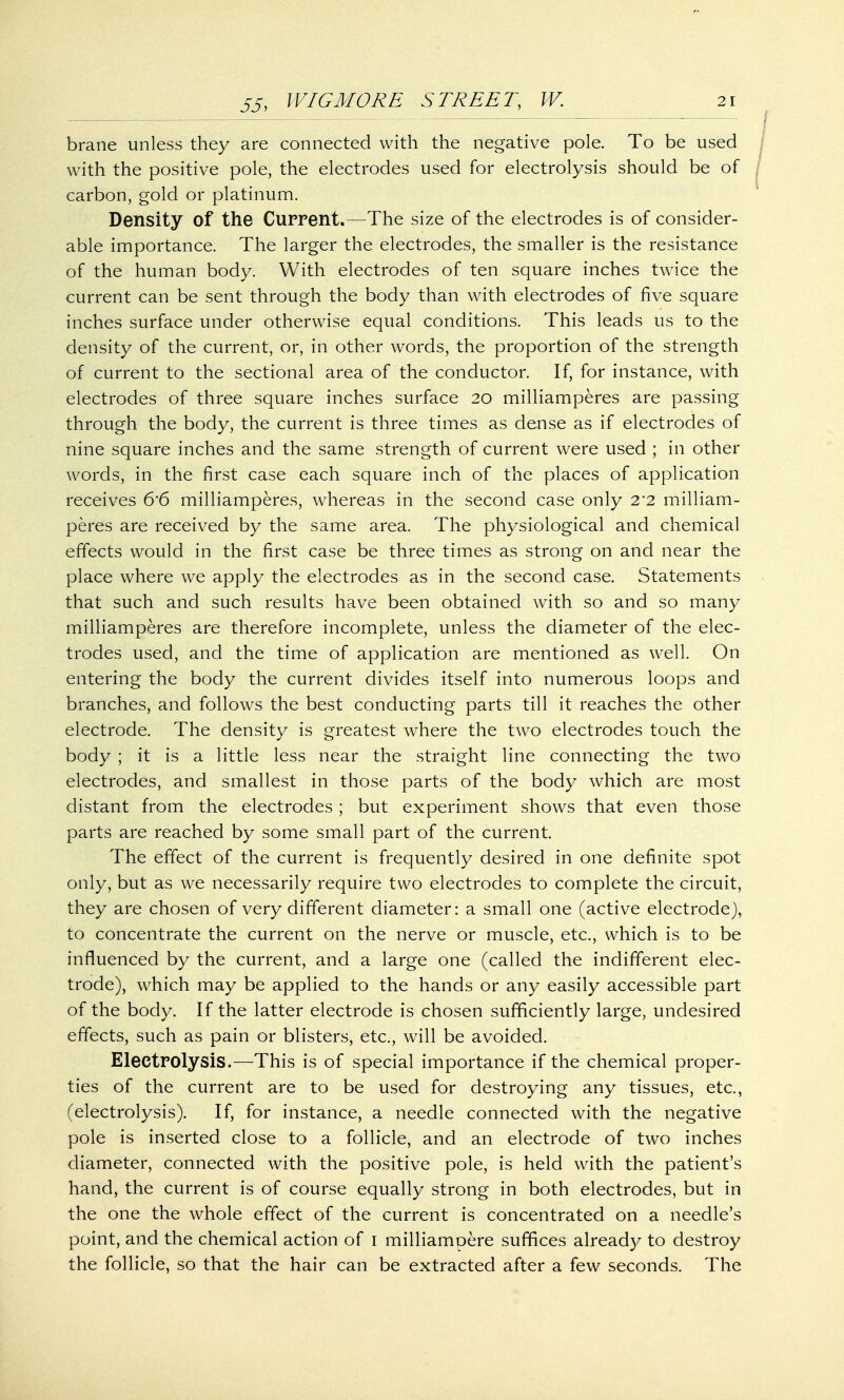 brane unless they are connected with the negative pole. To be used with the positive pole, the electrodes used for electrolysis should be of carbon, gold or platinum. Density of the Current.—The size of the electrodes is of consider- able importance. The larger the electrodes, the smaller is the resistance of the human body. With electrodes of ten square inches twice the current can be sent through the body than with electrodes of five square inches surface under otherwise equal conditions. This leads us to the density of the current, or, in other words, the proportion of the strength of current to the sectional area of the conductor. If, for instance, with electrodes of three square inches surface 20 milliamperes are passing through the body, the current is three times as dense as if electrodes of nine square inches and the same strength of current were used ; in other words, in the first case each square inch of the places of application receives 6'6 milliamperes, whereas in the second case only 2*2 milliam- peres are received by the same area. The physiological and chemical effects would in the first case be three times as strong on and near the place where we apply the electrodes as in the second case. Statements that such and such results have been obtained with so and so many milliamperes are therefore incomplete, unless the diameter of the elec- trodes used, and the time of application are mentioned as well. On entering the body the current divides itself into numerous loops and branches, and follows the best conducting parts till it reaches the other electrode. The density is greatest where the two electrodes touch the body ; it is a little less near the straight line connecting the two electrodes, and smallest in those parts of the body which are most distant from the electrodes; but experiment shows that even those parts are reached by some small part of the current. The effect of the current is frequently desired in one definite spot only, but as we necessarily require two electrodes to complete the circuit, they are chosen of very different diameter: a small one (active electrode), to concentrate the current on the nerve or muscle, etc., which is to be influenced by the current, and a large one (called the indifferent elec- trode), which may be applied to the hands or any easily accessible part of the body. If the latter electrode is chosen sufficiently large, undesired effects, such as pain or blisters, etc., will be avoided. Electrolysis.—This is of special importance if the chemical proper- ties of the current are to be used for destroying any tissues, etc., (electrolysis). If, for instance, a needle connected with the negative pole is inserted close to a follicle, and an electrode of two inches diameter, connected with the positive pole, is held with the patient's hand, the current is of course equally strong in both electrodes, but in the one the whole effect of the current is concentrated on a needle's point, and the chemical action of 1 milliamoere suffices already to destroy the follicle, so that the hair can be extracted after a few seconds. The