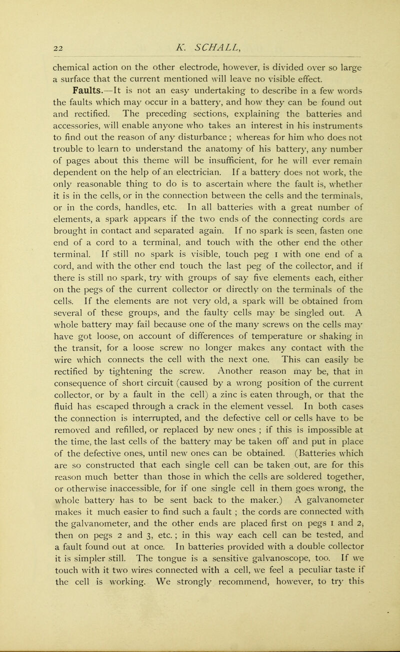 chemical action on the other electrode, however, is divided over so large a surface that the current mentioned will leave no visible effect. Faults.—It is not an easy undertaking to describe in a few words the faults which may occur in a battery, and how they can be found out and rectified. The preceding sections, explaining the batteries and accessories, will enable anyone who takes an interest in his instruments to find out the reason of any disturbance ; whereas for him who does not trouble to learn to understand the anatomy of his battery, any number of pages about this theme will be insufficient, for he will ever remain dependent on the help of an electrician. If a battery does not work, the only reasonable thing to do is to ascertain where the fault is, whether it is in the cells, or in the connection between the cells and the terminals, or in the cords, handles, etc. In all batteries with a great number of elements, a spark appears if the two ends of the connecting cords are brought in contact and separated again. If no spark is seen, fasten one end of a cord to a terminal, and touch with the other end the other terminal. If still no spark is visible, touch peg I with one end of a cord, and with the other end touch the last peg of the collector, and if there is still no spark, try with groups of say five elements each, either on the pegs of the current collector or directly on the terminals of the cells. If the elements are not very old, a spark will be obtained from several of these groups, and the faulty cells may be singled out. A whole battery may fail because one of the many screws on the cells may have got loose, on account of differences of temperature or shaking in the transit, for a loose screw no longer makes any contact with the wire which connects the cell with the next one. This can easily be rectified by tightening the screw. Another reason may be, that in consequence of short circuit (caused by a wrong position of the current collector, or by a fault in the cell) a zinc is eaten through, or that the fluid has escaped through a crack in the element vessel. In both cases the connection is interrupted, and the defective cell or cells have to be removed and refilled, or replaced by new ones ; if this is impossible at the time, the last cells of the battery may be taken off and put in place of the defective ones, until new ones can be obtained. (Batteries which are so constructed that each single cell can be taken out, are for this reason much better than those in which the cells are soldered together, or otherwise inaccessible, for if one single cell in them goes wrong, the whole battery has to be sent back to the maker.) A galvanometer makes it much easier to find such a fault ; the cords are connected with the galvanometer, and the other ends are placed first on pegs I and 2; then on pegs 2 and 3, etc. ; in this way each cell can be tested, and a fault found out at once. In batteries provided with a double collector it is simpler still. The tongue is a sensitive galvanoscope, too. If we touch with it two wires connected with a cell, we feel a peculiar taste if the cell is working. We strongly recommend, however, to try this