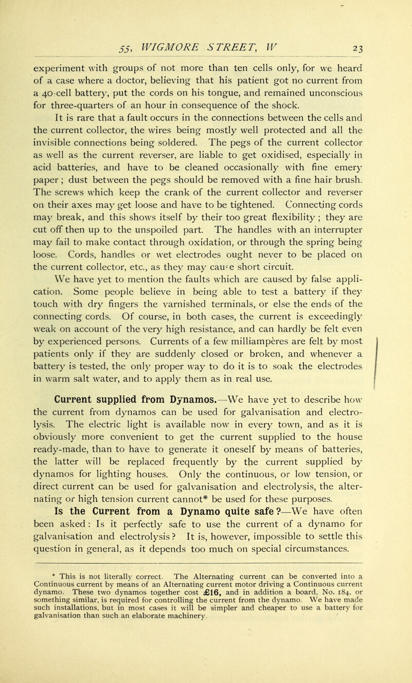 experiment with groups of not more than ten cells only, for we heard of a case where a doctor, believing that his patient got no current from a 40-cell battery, put the cords on his tongue, and remained unconscious for three-quarters of an hour in consequence of the shock. It is rare that a fault occurs in the connections between the cells and the current collector, the wires being mostly well protected and all the invisible connections being soldered. The pegs of the current collector as well as the current reverser, are liable to get oxidised, especially in acid batteries, and have to be cleaned occasionally with fine emery paper; dust between the pegs should be removed with a fine hair brush. The screws which keep the crank of the current collector and reverser on their axes may get loose and have to be tightened. Connecting cords may break, and this shows itself by their too great flexibility ; they are cut off then up to the unspoiled part. The handles with an interrupter may fail to make contact through oxidation, or through the spring being loose. Cords, handles or wet electrodes ought never to be placed on the current collector, etc., as they may cauce short circuit. We have yet to mention the faults which are caused by false appli- cation. Some people believe in being able to test a battery if they touch with dry fingers the varnished terminals, or else the ends of the connecting cords. Of course, in both cases, the current is exceedingly weak on account of the very high resistance, and can hardly be felt even by experienced persons. Currents of a few milliamperes are felt by most patients only if they are suddenly closed or broken, and whenever a battery is tested, the only proper way to do it is to soak the electrodes in warm salt water, and to apply them as in real use. Current supplied from Dynamos.—We have yet to describe how the current from dynamos can be used for galvanisation and electro- lysis. The electric light is available now in every town, and as it is obviously more convenient to get the current supplied to the house ready-made, than to have to generate it oneself by means of batteries, the latter will be replaced frequently by the current supplied by dynamos for lighting houses. Only the continuous, or low tension, or direct current can be used for galvanisation and electrolysis, the alter- nating or high tension current cannot* be used for these purposes. Is the Current from a Dynamo quite safe ?—We have often been asked : Is it perfectly safe to use the current of a dynamo for galvanisation and electrolysis ? It is, however, impossible to settle this question in general, as it depends too much on special circumstances. * This is not literally correct. The Alternating current can be converted into a Continuous current by means of an Alternating current motor driving a Continuous current dynamo. These two dynamos together cost £16, and in addition a board, No. 184, or something similar, is required for controlling the current from the dynamo. We have made such installations, but in most cases it will be simpler and cheaper to use a battery for galvanisation than such an elaborate machinery.
