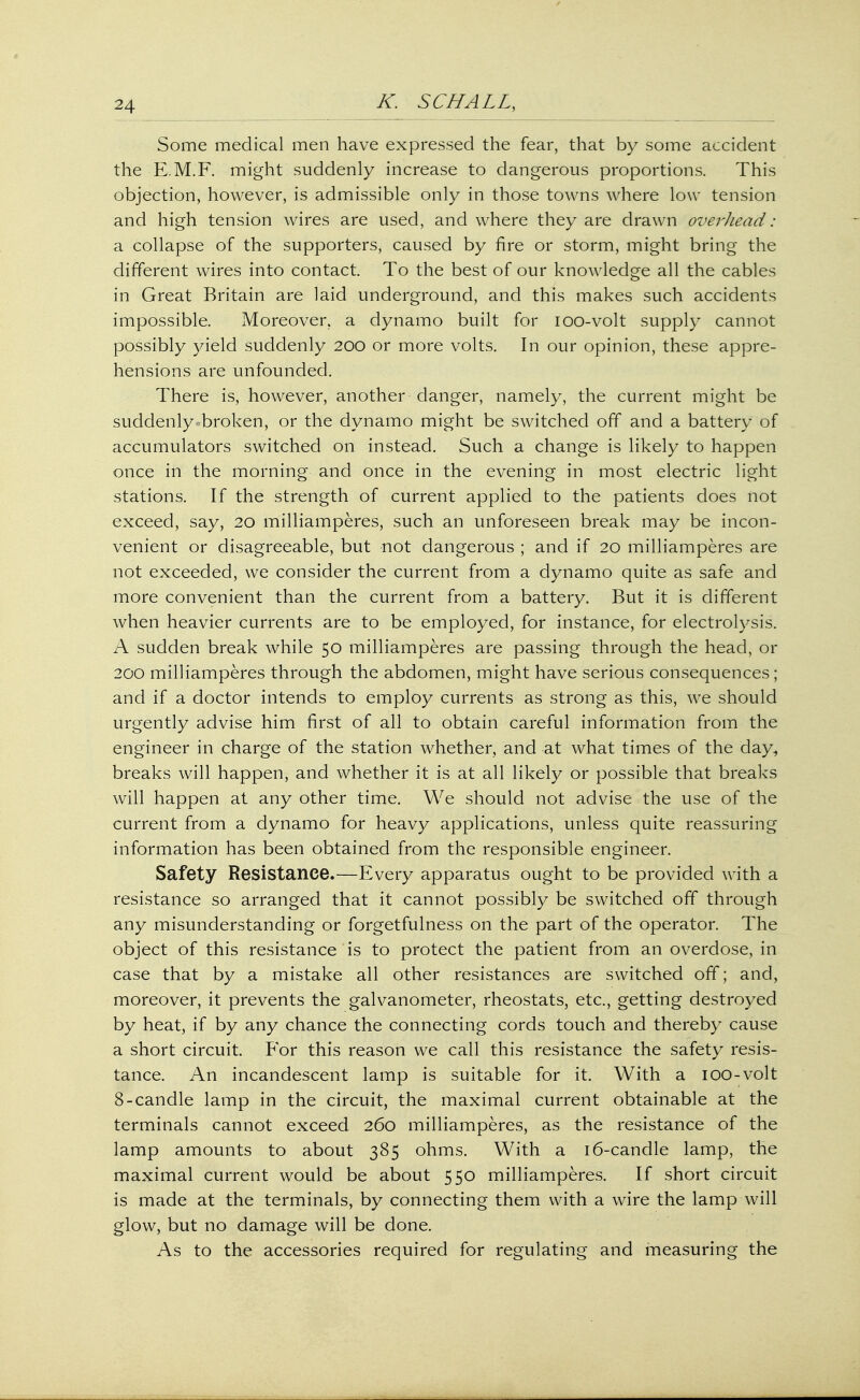 Some medical men have expressed the fear, that by some accident the E.M.F. might suddenly increase to dangerous proportions. This objection, however, is admissible only in those towns where low tension and high tension wires are used, and where they are drawn overhead: a collapse of the supporters, caused by fire or storm, might bring the different wires into contact. To the best of our knowledge all the cables in Great Britain are laid underground, and this makes such accidents impossible. Moreover, a dynamo built for ioo-volt supply cannot possibly yield suddenly 200 or more volts. In our opinion, these appre- hensions are unfounded. There is, however, another danger, namely, the current might be suddenly ^broken, or the dynamo might be switched off and a battery of accumulators switched on instead. Such a change is likely to happen once in the morning and once in the evening in most electric light stations. If the strength of current applied to the patients does not exceed, say, 20 milliamperes, such an unforeseen break may be incon- venient or disagreeable, but not dangerous ; and if 20 milliamperes are not exceeded, we consider the current from a dynamo quite as safe and more convenient than the current from a battery. But it is different when heavier currents are to be employed, for instance, for electrolysis. A sudden break while 50 milliamperes are passing through the head, or 200 milliamperes through the abdomen, might have serious consequences; and if a doctor intends to employ currents as strong as this, we should urgently advise him first of all to obtain careful information from the engineer in charge of the station whether, and at what times of the day^ breaks will happen, and whether it is at all likely or possible that breaks will happen at any other time. We should not advise the use of the current from a dynamo for heavy applications, unless quite reassuring information has been obtained from the responsible engineer. Safety Resistance.—Every apparatus ought to be provided with a resistance so arranged that it cannot possibly be switched off through any misunderstanding or forgetfulness on the part of the operator. The object of this resistance is to protect the patient from an overdose, in case that by a mistake all other resistances are switched off; and, moreover, it prevents the galvanometer, rheostats, etc., getting destroyed by heat, if by any chance the connecting cords touch and thereby cause a short circuit. For this reason we call this resistance the safety resis- tance. An incandescent lamp is suitable for it. With a ioo-volt 8-candle lamp in the circuit, the maximal current obtainable at the terminals cannot exceed 260 milliamperes, as the resistance of the lamp amounts to about 385 ohms. With a 16-candle lamp, the maximal current would be about 550 milliamperes. If short circuit is made at the terminals, by connecting them with a wire the lamp will glow, but no damage will be done. As to the accessories required for regulating and measuring the