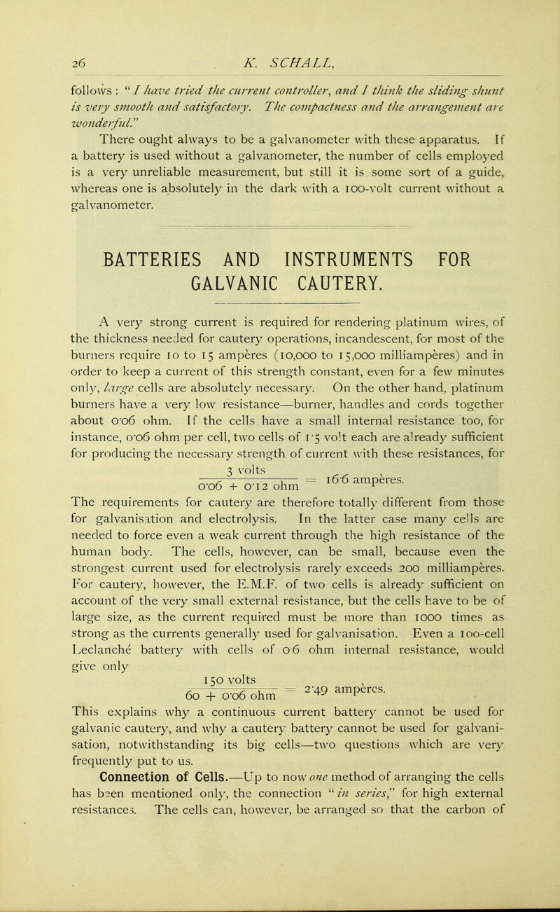 follows : I have tried the current controller, and I think the sliding shunt is very smootJi and satisfactory. The compactness and the arrangement are wonderful. There ought always to be a galvanometer with these apparatus. If a battery is used without a galvanometer, the number of cells employed is a very unreliable measurement, but still it is some sort of a guide,, whereas one is absolutely in the dark with a ioo-volt current without a galvanometer. BATTERIES AND INSTRUMENTS FOR GALVANIC CAUTERY. A very strong current is required for rendering platinum wires, of the thickness needed for cautery operations, incandescent, for most of the burners require 10 to 15 amperes (10,000 to 15,000 milliamperes) and in order to keep a current of this strength constant, even for a few minutes only, large cells are absolutely necessary. On the other hand, platinum burners have a very low resistance—burner, handles and cords together about 0*06 ohm. If the cells have a small internal resistance too, for instance, 0*06 ohm per cell, two cells of 1*5 volt each are already sufficient for producing the necessary strength of current with these resistances, for 3 volts ^ ——p— —j— = 16-6 amperes. 0 00 + 012 ohm r The requirements for cautery are therefore totally different from those for galvanisation and electrolysis. In the latter case many cells are needed to force even a weak current through the high resistance of the human body. The cells, however, can be small, because even the strongest current used for electrolysis rarely exceeds 200 milliamperes. For cautery, however, the E.M.F. of two cells is already sufficient on account of the very small external resistance, but the cells have to be of large size, as the current required must be more than 1000 times as strong as the currents generally used for galvanisation. Even a 100-cell Leclanche battery with cells of 06 ohm internal resistance, would give only 150 volts , ^ . -p-—r— = 2'AQ amperes. 60 + o*o6 ohm ^ ^ This explains why a continuous current battery cannot be used for galvanic cautery, and why a cautery battery cannot be used for galvani- sation, notwithstanding its big cells—two questions which are very frequently put to us. Connection of Cells.—Up to now one method of arranging the cells has been mentioned only, the connection in series for high external resistances. The cells can, however, be arranged so that the carbon of