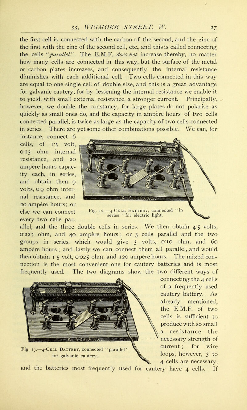 the first cell is connected with the carbon of the second, and the zinc of the first with the zinc of the second cell, etc., and this is called connecting the cells parallel. The E.M.F. does not increase thereby, no matter how many cells are connected in this way, but the surface of the metal or carbon plates increases, and consequently the internal resistance diminishes with each additional cell. Two cells connected in this way are equal to one single cell of double size, and this is a great advantage for galvanic cautery, for by lessening the internal resistance we enable it to yield, with small external resistance, a stronger current. Principally,. - however, we double the constancy, for large plates do not polarise as quickly as small ones do, and the capacity in ampere hours of two cells connected parallel, is twice as large as the capacity of two cells connected in series. There are yet some other combinations possible. We can, for instance, connect 6 cells, of 1*5 volt, 0*15 ohm internal resistance, and 20 ampere hours capac- ity each, in series, and obtain then 9 volts, 0'9 ohm inter- nal resistance, and 20 ampere hours; or else we can connect every two cells par- allel, and the three double cells in series. We then obtain 4-5 volts, 0*225 ohm, and 40 ampere hours ; or 3 cells parallel and the two groups in series, which would give 3 volts, 010 ohm, and 60 ampere hours ; and lastly we can connect them all parallel, and would then obtain 1*5 volt, 0*025 ohm, and 120 ampere hours. The mixed con- nection is the most convenient one for cautery batteries, and is most frequently used. The two diagrams show the two different ways of connecting the 4 cells of a frequently used cautery battery. As already mentioned, the E.M.F. of two cells is sufficient to produce with so small \ a resistance the necessary strength of current ; for wire loops, however, 3 to 4 cells are necessary, and the batteries most frequently used for cautery have 4 cells. If Fig. 13.—4-Cell Battery, connected parallel for galvanic cautery.