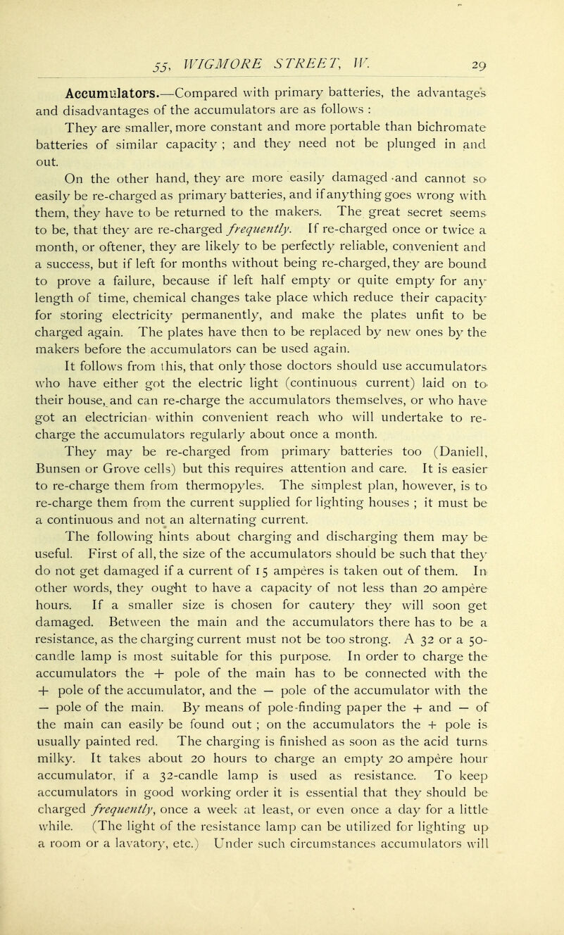 Accumulators.—Compared with primary batteries, the advantage's and disadvantages of the accumulators are as follows : They are smaller, more constant and more portable than bichromate batteries of similar capacity ; and they need not be plunged in and out. On the other hand, they are more easily damaged -and cannot so easily be re-charged as primary batteries, and if anything goes wrong with them, they have to be returned to the makers. The great secret seems to be, that they are re-charged frequently. If re-charged once or twice a month, or oftener, they are likely to be perfectly reliable, convenient and a success, but if left for months without being re-charged, they are bound to prove a failure, because if left half empty or quite empty for any length of time, chemical changes take place which reduce their capacity for storing electricity permanently, and make the plates unfit to be charged again. The plates have then to be replaced by new ones by the makers before the accumulators can be used again. It follows from this, that only those doctors should use accumulators who have either got the electric light (continuous current) laid on to> their house, and can re-charge the accumulators themselves, or who have got an electrician within convenient reach who will undertake to re- charge the accumulators regularly about once a month. They may be re-charged from primary batteries too (Daniell, Bunsen or Grove cells) but this requires attention and care. It is easier to re-charge them from thermopyles. The simplest plan, however, is to re-charge them from the current supplied for lighting houses ; it must be a continuous and not an alternating current. The following hints about charging and discharging them may be useful. First of all, the size of the accumulators should be such that they do not get damaged if a current of 15 amperes is taken out of them. In other words, they ought to have a capacity of not less than 20 ampere hours. If a smaller size is chosen for cautery they will soon get damaged. Between the main and the accumulators there has to be a resistance, as the charging current must not be too strong. A 32 or a 50- candle lamp is most suitable for this purpose. In order to charge the accumulators the + pole of the main has to be connected with the + pole of the accumulator, and the — pole of the accumulator with the — pole of the main. By means of pole-finding paper the -f and — of the main can easily be found out ; on the accumulators the + pole is usually painted red. The charging is finished as soon as the acid turns milky. It takes about 20 hours to charge an empty 20 ampere hour accumulator, if a 32-candle lamp is used as resistance. To keep accumulators in good working order it is essential that they should be charged frequently, once a week at least, or even once a day for a little while. (The light of the resistance lamp can be utilized for lighting up a room or a lavatory, etc.) Under such circumstances accumulators will