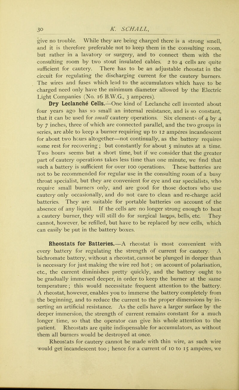 give no trouble. While they are being charged there is a strong smell, and it is therefore preferable not to keep them in the consulting room, but rather in a lavatory or surgery, and to connect them with the consulting room by two stout insulated cables. 2 to 4 cells are quite sufficient for cautery. There has to be an adjustable rheostat in the circuit for regulating the discharging current for the cautery burners. The wires and fuses which lead to the accumulators which have to be charged need only have the minimum diameter allowed by the Electric Light Companies (No. 16 B.W.G., 3 amperes). Dry Leclanche Cells.—One kind of Leclanche cell invented about four years ago has so small an internal resistance, and is so constant, that it can be used for small cautery operations. Six elements of 4 by 4 by 7 inches, three of which are connected parallel, and the two groups in series, are able to keep a burner requiring up to 12 amperes incandescent for about, two hours altogether—not continually, as the battery requires some rest for recovering ; but constantly for about 5 minutes at a time. Two hours seems but a short time, but if we consider that the greater part of cautery operations takes less time than one minute, we find that such a battery is sufficient for over 100 operations. These batteries are not to be recommended for regular use in the consulting room of a busy throat specialist, but they are convenient for eye and ear specialists, who require small burners only, and are good for those doctors who use cautery only occasionally, and do not care to clean and re-charge acid batteries. They are suitable for portable batteries on account of the absence of any liquid. If the cells are no longer strong enough to heat a cautery burner, they will still do for surgical larnps, bells, etc. They cannot, however, be refilled, but have to be replaced by new cells, which can easily be put in the battery boxes. Rheostats for Batteries.—A rheostat is most convenient with every battery for regulating the strength of current for cautery. A bichromate battery, without a rheostat, cannot be plunged in deeper than is necessary for just making the wire red hot ; on account of polarisation, etc., the current diminishes pretty quickly, and the battery ought to be gradually immersed deeper, in order to keep the burner at the same temperature ; this would necessitate frequent attention to the battery. A rheostat, however, enables you to immerse the battery completely from the beginning, and to reduce the current to the proper dimensions by in- serting an artificial resistance. As the cells have a larger surface by the deeper immersion, the strength of current remains constant for a much longer time, so that the operator can give his whole attention to the patient. Rheostats are quite indispensable for accumulators, as without them all burners would be destroyed at once. Rheostats for cautery cannot be made with thin wire, as such wire