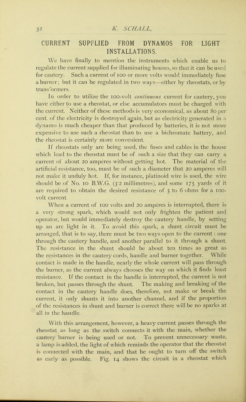 CURRENT SUPPLIED FROM DYNAMOS FOR LIGHT INSTALLATIONS. We have finally to mention the instruments which enable us to regulate the current supplied for illuminating houses, so that it can be used for cautery. Such a current of 100 or more volts would immediately fuse a burner; but it can be regulated in two ways—either by rheostats, or by trans formers. In order to utilize the ioo-volt continuous current for cautery, you have either to use a rheostat, or else accumulators must be charged with the current. Neither of these methods is very economical, as about 80 per cent, of the electricity is destroyed again, but as electricity generated in a dynamo is much cheaper than that produced by batteries, it is not more expensive to use such a rheostat than to use a bichromate battery, and the rheostat is certainly more convenient. If rheostats only are being used, the fuses and cables in the house which lead to the rheostat must be of such a size that they can carry a current of about 20 amperes without getting hot. The material of the artificial resistance, too, must be of such a diameter that 20 amperes will not make it unduly hot. If, for instance, platinoid wire is used, the wire should be of No. 10 B.W.G. (3*2 millimetres), and some 175 yards of it are required to obtain the desired resistance of 5 to 6 ohms for a 100- volt current. When a current of 100 volts and 20 amperes is interrupted, there is a very strong spark, which would not only frighten the patient and operator, but would immediately destroy the cautery handle, by setting- up an arc light in it. To avoid this spark, a shunt circuit must be arranged, that is to say, there must be two ways open to the current : one through the cautery handle, and another parallel to it through a shunt. The resistance in the shunt should be about ten times as great as the resistances in the cautery cords, handle and burner together. While contact is made in the handle, nearly the whole current will pass through the burner, as the current always chooses the way on which it finds least resistance. If the contact in the handle is interrupted, the current is not broken, but passes through the shunt. The making and breaking of the contact in the cautery handle does, therefore, not make or break the current, it only shunts it into another channel, and if the proportion of the resistances in shunt and burner is correct there will be no sparks at all in the handle. With this arrangement, however, a heavy current passes through the rheostat as long as the switch connects it with the main, whether the cautery burner is being used or not. To prevent unnecessary waste, a lamp is added, the light of which reminds the operator that the rheostat is connected with the main, and that he ought to turn off the switch as early as possible. Fig. 14 shows the circuit in a rheostat which