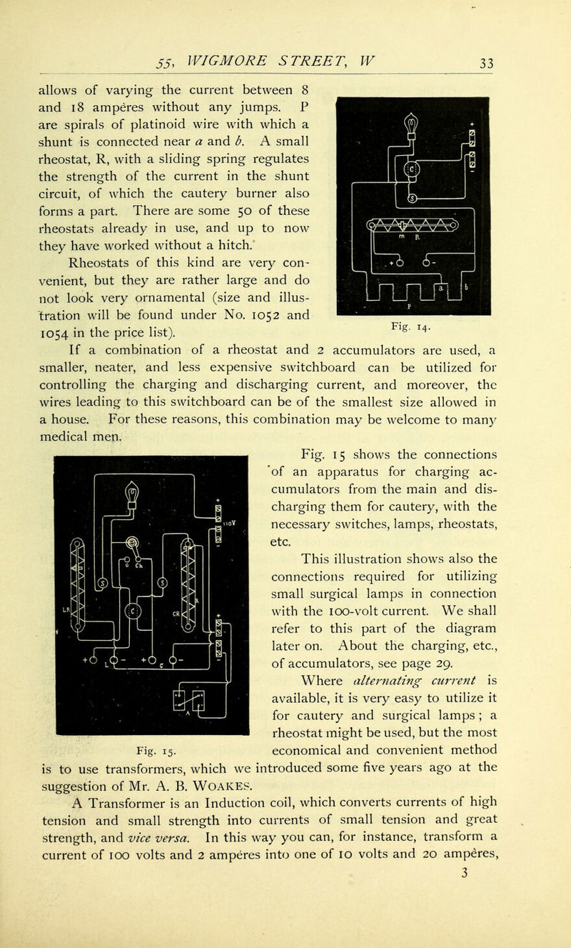 allows of varying the current between 8 and 18 amperes without any jumps. P are spirals of platinoid wire with which a shunt is connected near a and b. A small rheostat, R, with a sliding spring regulates the strength of the current in the shunt circuit, of which the cautery burner also forms a part. There are some 50 of these rheostats already in use, and up to now they have worked without a hitch. Rheostats of this kind are very con- venient, but they are rather large and do not look very ornamental (size and illus- tration will be found under No. 1052 and 1054 in the price list). Flg' I4' If a combination of a rheostat and 2 accumulators are used, a smaller, neater, and less expensive switchboard can be utilized for controlling the charging and discharging current, and moreover, the wires leading to this switchboard can be of the smallest size allowed in a house. For these reasons, this combination may be welcome to many medical men. Fig. 15 shows the connections 'of an apparatus for charging ac- cumulators from the main and dis- charging them for cautery, with the necessary switches, lamps, rheostats, etc. This illustration shows also the connections required for utilizing small surgical lamps in connection with the ioo-volt current. We shall refer to this part of the diagram later on. About the charging, etc., of accumulators, see page 29. Where alternating current is available, it is very easy to utilize it for cautery and surgical lamps ; a rheostat might be used, but the most Fig. 15. economical and convenient method is to use transformers, which we introduced some five years ago at the suggestion of Mr. A. B. WOAKES. A Transformer is an Induction coil, which converts currents of high tension and small strength into currents of small tension and great strength, and vice versa. In this way you can, for instance, transform a current of 100 volts and 2 amperes into one of 10 volts and 20 amperes, 3