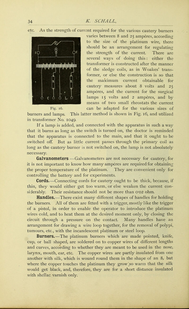 etc. As the strength of current required for the various cautery burners varies between 8 and 25 amperes, according ,g>i :| to the size of the platinum wire, there should be an arrangement for regulating I,; ( the strength of the current. There are r——=^ 77.,;. • ,V\-4 | several ways of doing this : either the 1 b^fl!||HIS!|KEBH transformer is constructed after the manner *n™^r'v/ ~}r[ of the sledge coils, as in Woakes' trans- former, or else the construction is so that the maximum current obtainable for cautery measures about 8 volts and 25 amperes, and the current for the surgical q \i, q> lamps 15 volts and 2 amperes, and by means of two small rheostats the current Fig. 16. can be adapted for the various sizes of burners and lamps. This latter method is shown in Fig. 16, and utilized in transformer No. 1049. If a lamp is added, and connected with the apparatus in such away that it burns as long as the switch is turned on, the doctor is reminded that the apparatus is connected to the main, and that it ought to be switched off. But as little current passes through the primary coil as long as the cautery burner is not switched on, the lamp is not absolutely necessary. Galvanometers.—Galvanometers are not necessary for cautery, for it is not important to know how many amperes are required for obtaining the proper temperature of the platinum. They are convenient only for controlling the battery and for experiments. Cords.—Connecting cords for cautery ought to be thick, because, if thin, they would either get too warm, or else weaken the current con- siderably. Their resistance should not be more than 0*02 ohm. Handles.—There exist many different shapes of handles for holding the burners. All of them are fitted with a trigger, mostly like the trigger of a pistol, in order to enable the operator to introduce the platinum wires cold, and to heat them at the desired moment only, by closing the circuit through a pressure on the contact. Many handles have an arrangement for drawing a wire loop together, for the removal of polypi, tumours, etc., with the incandescent platinum or steel loop. Burners.—The platinum burners which are made pointed, knife, cup, or ball shaped, are soldered on to copper wires of different lengths and curves, according to whether they are meant to be used in the nose, larynx, mouth, ear, etc. The copper wires are partly insulated from one another with silk, which is wound round them in the shape of an 8, but where the copper touches the platinum they grow'so warm that the silk would get black, and, therefore, they are for a short distance insulated with shellac varnish only.