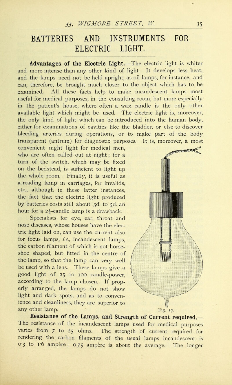 BATTERIES AND INSTRUMENTS FOR ELECTRIC LIGHT. Advantages of the Electric Light.—The electric light is whiter and more intense than any other kind of light. It develops less heat, and the lamps need not be held upright, as oil lamps, for instance, and can, therefore, be brought much closer to the object which has to be examined. All these facts help to make incandescent lamps most useful for medical purposes, in the consulting room, but more especially in the patient's house, where often a wax candle is the only other available light which might be used. The electric light is, moreover, the only kind of light which can be introduced into the human body, either for examinations of cavities like the bladder, or else to discover bleeding arteries during operations, or to make part of the body transparent (antrum) for diagnostic purposes. It is, moreover, a most convenient night light for medical men, who are often called out at night; for a turn of the switch, which may be fixed on the bedstead, is sufficient to light up the whole room. Finally, it is useful as a reading lamp in carriages, for invalids, etc., although in these latter instances, the fact that the electric light produced by batteries costs still about 3d. to 5d. an hour for a 2j-candle lamp is a drawback. Specialists for eye, ear, throat and nose diseases, whose houses have the elec- tric light laid on, can use the current also for focus lamps, i.e., incandescent lamps, the carbon filament of which is not horse- shoe shaped, but fitted in the centre of the lamp, so that the lamp can very well be used with a lens. These lamps give a good light of 25 to 100 candle-power, according to the lamp chosen. If prop- erly arranged, the lamps do not show light and dark spots, and as to conven- ience and cleanliness, they are superior to any other lamp. Fig. 17. Resistance of the Lamps, and Strength of Current required. — The resistance of the incandescent lamps used for medical purposes varies from 7 to 25 ohms. The strength of current required for rendering the carbon filaments of the usual lamps incandescent is 0-3 to r6 ampere; 075 ampere is about the average. The longer