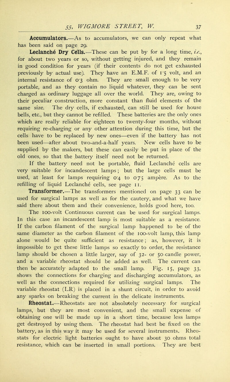 Accumulators.—As to accumulators, we can only repeat what has been said on page 29. Leclanche Dry Cells.—These can be put by for a long time, i.e., for about two years or so, without getting injured, and they remain in good condition for years (if their contents do not get exhausted previously by actual use). They have an E.M.F. of 1*5 volt, and an internal resistance of 0*3 ohm. They are small enough to be very portable, and as they contain no liquid whatever, they can be sent charged as ordinary luggage all over the world. They are, owing to their peculiar construction, more constant than fluid elements of the same size. The dry cells, if exhausted, can still be used for house bells, etc., but they cannot be refilled. These batteries are the only ones which are really reliable for eighteen to twenty-four months, without requiring re-charging or any other attention during this time, but the cells have to be replaced by new ones—even if the battery has not been used—after about two-and-a-half years. New cells have to be supplied by the makers, but these can easily be put in place of the old ones, so that the battery itself need not be returned. If the battery need not be portable, fluid Leclanche cells are very suitable for incandescent lamps; but the large cells must be used, at least for lamps requiring 0*4 to 075 ampere. As to the refilling of liquid Leclanche cells, see page 11. Transformer.—The transformers mentioned on page 33 can be used for surgical lamps as well as for the cautery, and what we have said there about them and their convenience, holds good here, too. The ioo-volt Continuous current can be used for surgical lamps. In this case an incandescent lamp is most suitable as a resistance. If the carbon filament of the surgical lamp happened to be of the same diameter as the carbon filament of the ioo-volt lamp, this lamp alone would be quite sufficient as resistance; as, however, it is impossible to get these little lamps so exactly to order, the resistance lamp should be chosen a little larger, say of 32- or 50-candle power, and a variable rheostat should be added as well. The current can then be accurately adapted to the small lamp. Fig. 15, page 33, shows the connections for charging and discharging accumulators, as well as the connections required for utilizing surgical lamps. The variable rheostat (LR) is placed in a shunt circuit, in order to avoid any sparks on breaking the current in the delicate instruments. Rheostat.—Rheostats are not absolutely necessary for surgical lamps, but they are most convenient, and the small expense of obtaining one will be made up in a short time, because less lamps get destroyed by using them. The rheostat had best be fixed on the battery, as in this way it may be used for several instruments. Rheo- stats for electric light batteries ought to have about 30 ohms total resistance, which can be inserted in small portions. They are best
