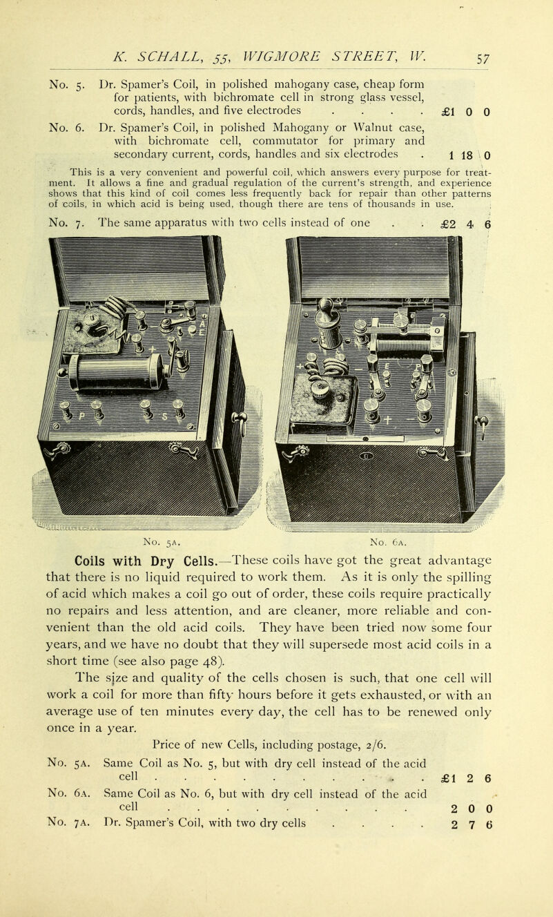 No. 5. Dr. Spamer's Coil, in polished mahogany case, cheap form for patients, with bichromate cell in strong glass vessel, cords, handles, and five electrodes . . . .£100 No. 6. Dr. Spamer's Coil, in polished Mahogany or Walnut case, with bichromate cell, commutator for primary and secondary current, cords, handles and six electrodes . \ 18 \ 0 This is a very convenient and powerful coil, which answers every purpose for treat- ment. It allows a fine and gradual regulation of the current's strength, and experience shows that this kind of coil comes less frequently back for repair than other patterns of coils, in which acid is being used, though there are tens of thousands in use. No. 7. The same apparatus with two cells instead of one . .£246 No. 5A. No. 6a. Coils with Dry Cells.—These coils have got the great advantage that there is no liquid required to work them. As it is only the spilling of acid which makes a coil go out of order, these coils require practically no repairs and less attention, and are cleaner, more reliable and con- venient than the old acid coils. They have been tried now some four years, and we have no doubt that they will supersede most acid coils in a short time (see also page 48). The size and quality of the cells chosen is such, that one cell will work a coil for more than fifty hours before it gets exhausted, or with an average use of ten minutes every day, the cell has to be renewed only once in a year. Price of new Cells, including postage, 2/6. No. 5A. Same Coil as No. 5, but with dry cell instead of the acid cell £12 6 No. 6a. Same Coil as No. 6, but with dry cell instead of the acid cell 200 No. 7a. Dr. Spamer's Coil, with two dry cells . . . . 2 7 6