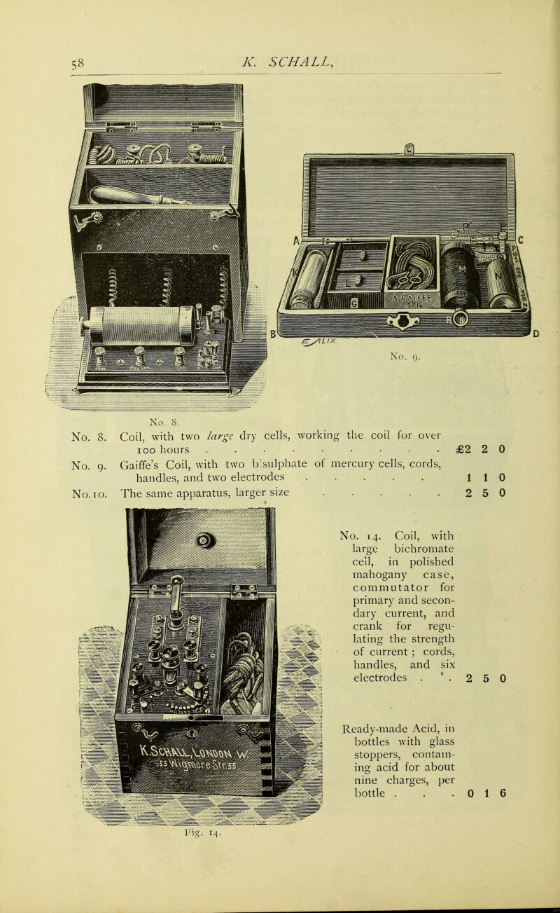 No. S. No. 8. Coil, with two large dry cells, working the coil for over 100 hours £2 2 0 No. 9. Gaiffe's Coil, with two bisulphate of mercury cells, cords, handles, and two electrodes 110 No. 10. The same apparatus, larger size 2 5 0 No. 14. Coil, with large bichromate cell, in polished mahogany case, commutator for primary and secon- dary current, and crank for regu- lating the strength of current; cords, handles, and six electrodes . 1 . 2 5 0 Ready-made Acid, in bottles with glass stoppers, contain- ing acid for about nine charges, per bottle . 0 1 6 Fig. 14.
