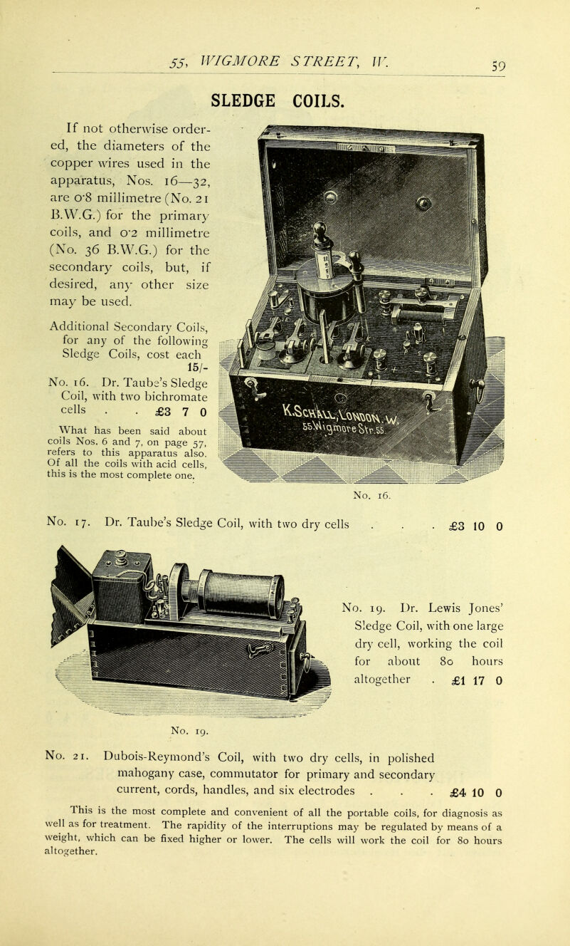 SLEDGE COILS. If not otherwise order- ed, the diameters of the copper wires used in the apparatus, Nos. 16—32, are 0*8 millimetre (No. 21 B.W.G.) for the primary coils, and o-2 millimetre (No. 36 B.W.G.) for the secondary coils, but, if desired, any other size may be used. Additional Secondary Coils, for any of the following- Sledge Coils, cost each 15/- No. 16. Dr. Taube's Sledge Coil, with two bichromate cells . .£370 What has been said about coils Nos. 6 and 7, on page 57, refers to this apparatus also. Of all the coils with acid cells, this is the most complete one. No. 16. No. 17. Dr. Taube's Sledge Coil, with two dry cells £3 10 0 No. 21. No. 19. Dr. Lewis Jones' Sledge Coil, with one large dry cell, working the coil for about 80 hours altogether . £1 17 0 No. 19. Dubois-Reymond's Coil, with two dry cells, in polished mahogany case, commutator for primary and secondary current, cords, handles, and six electrodes . . . £4 10 0 This is the most complete and convenient of all the portable coils, for diagnosis as well as for treatment. The rapidity of the interruptions may be regulated by means of a weight, which can be fixed higher or lower. The cells will work the coil for 80 hours altogether.