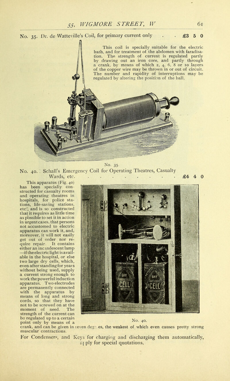 No. 35. Dr. de Watteville's Coil, for primary current only £3 5 0 This coil is specially suitable for the electric bath, and for treatment of the abdomen with faradisa- tion. The strength of current is regulated partly by drawing out an iron core, and partly through a crank, by means of which 2, 4, 6, 8 or 10 layers of the copper wire may be thrown in or out of circuit. The number and rapidity of interruptions may be regulated by altering the position of the ball. No. 35. No. 40. Schall's Emergency Coil for Operating Theatres, Casualty Wards, etc. ........ This apparatus (Fig. 40) has been specially con- structed for casualty rooms and operating theatres in hospitals, for police sta- tions, life-saving stations, etc!', and is so constructed that it requires as little time as possible to set it in action in urgent cases, that persons not accustomed to electric apparatus can work it, and, moreover, it will not easily get out of order nor re- quire repair. It contains either an incandescent lamp —-if the electric light is avail- able in the hospital, or else two large dry cells, which, even after standing for years without being used, supply a current strong enough to work the powerful induction apparatus. Two electrodes are permanently connected with the apparatus by means of long and strong cords, so that they have not to be screwed on at the moment of need. The strength of the current can bs regulated up to a certain point only by means of a £4 4 0 No. 40. crank, and can be given in seven degrees, the weakest of which even causes pretty strong muscular contractions. For Condensers, and Keys for charging and discharging them automatically, a I ply for special quotations.