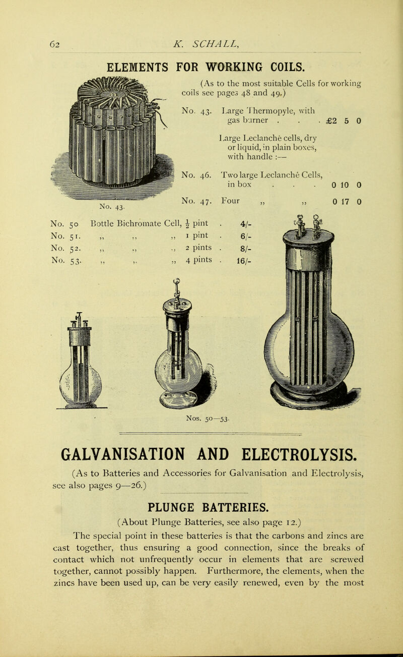 ELEMENTS FOR WORKING COILS. (As to the most suitable Cells for working coils see pages 48 and 49.) No. 43. Large Thermopyle, with gas burner . . .£250 Large Leclanche cells, dry or liquid, in plain boxes, with handle :— No. 46. Two large Leclanche Cells, in box . . . 0 10 0 No. 47. Four No. 43. No. 50 Bottle Bichromate Cell, \ pint . 4/- No. 51. „ ;, 1 pint . 6/- No. 52. ,, „ „ 2 pints . 8/- No. 53. ,. „ 4 pints . 16/- 5 j 0 17 0 Nos. 50—53. GALVANISATION AND ELECTROLYSIS. (As to Batteries and Accessories for Galvanisation and Electrolysis, see also pages 9—26.) PLUNGE BATTERIES. (About Plunge Batteries, see also page 12.) The special point in these batteries is that the carbons and zincs are cast together, thus ensuring a good connection, since the breaks of contact which not unfrequently occur in elements that are screwed together, cannot possibly happen. Furthermore, the elements, when the zincs have been used up, can be very easily renewed, even by the most