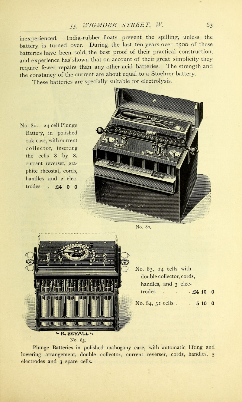 inexperienced. India-rubber floats prevent the spilling, unless the battery is turned over. During the last ten years over 1500 of these batteries have been sold, the best proof of their practical construction, and experience has' shown that on account of their great simplicity they require fewer repairs than any other acid batteries. The strength and the constancy of the current are about equal to a Stoehrer battery. These batteries are specially suitable for electrolysis. No. 80. 24-cell Plunge Battery, in polished oak case, with current collector, inserting the cells 8 by 8, current reverser, gra- phite rheostat, cords, handles and 2 elec- trodes .£400 £4 10 0 5 10 0 No 83. Plunge Batteries in polished mahogany case, with automatic lifting and lowering arrangement, double collector, current reverser, cords, handles, 5 electrodes and 3 spare cells.