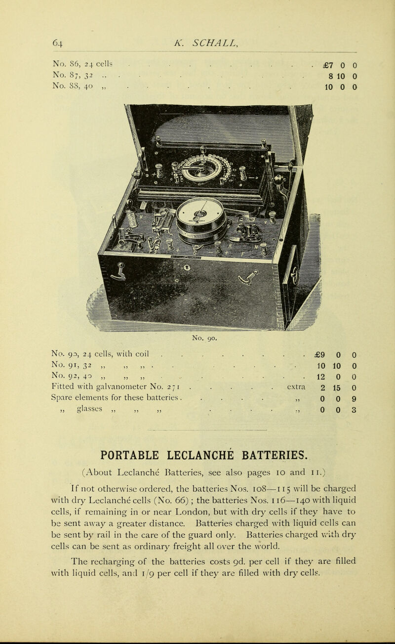 No. S6, 24 cells . . . . . . . . .£700 No. 87, 32 ... ... 8 10 0 No. 38, 40 ,, . .. . 10 0 0 No. 90. No. 93, 24 cells, with coil . . . . . . . .£900 No. 91, 32 ,,„,,. 10 10 0 No, 92, 40 „ „ „ • ... 12 0 0 Fitted with galvanometer No. 271. . . . . extra 2 15 0 Spare elements for these batteries..... ,, 009 „ glasses „ .... 0 0 3 PORTABLE LECLANCHE BATTERIES. (About Leclanche Batteries, see also pages 10 and 11.) If not otherwise ordered, the batteries Nos. 108—115 will be charged with dry Leclanche cells (No. 66); the batteries Nos. 116—140 with liquid cells, if remaining in or near London, but with dry cells if they have to be sent away a greater distance. Batteries charged with liquid cells can be sent by rail in the care of the guard only. Batteries charged with dry cells can be sent as ordinary freight all over the world. The recharging of the batteries costs 9d. per cell if they are filled with liquid cells, and 1/9 per cell if they are filled with dry cells.