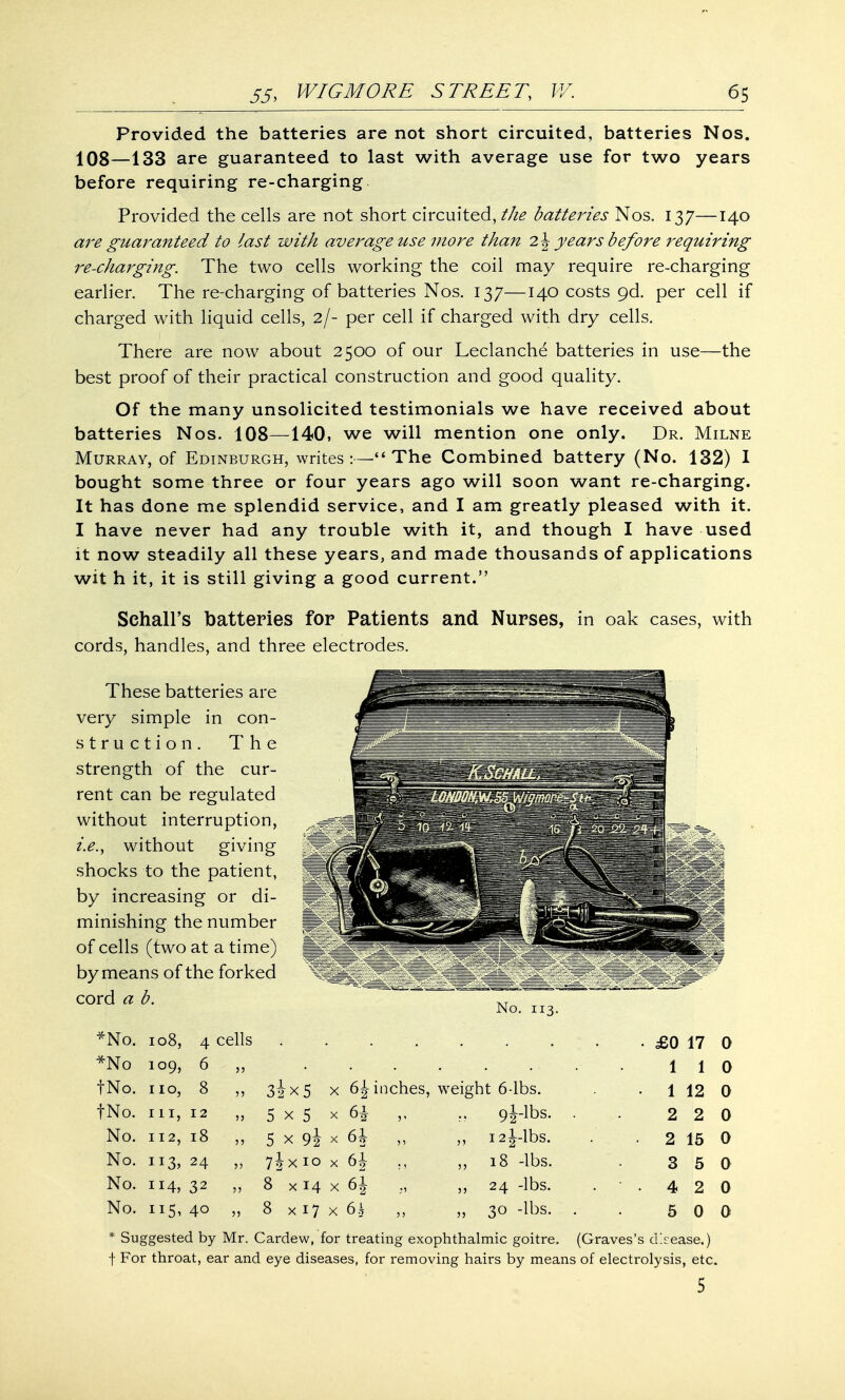 Provided the batteries are not short circuited, batteries Nos. 108—133 are guaranteed to last with average use for two years before requiring re-charging Provided the cells are not short circuited,//^ batteries Nos. 137—140 are guaranteed to last with average use more than 2 \ years before requiring re-charging. The two cells working the coil may require re-charging earlier. The re-charging of batteries Nos. 137—140 costs 9d. per cell if charged with liquid cells, 2/- per cell if charged with dry cells. There are now about 2500 of our Leclanche batteries in use—the best proof of their practical construction and good quality. Of the many unsolicited testimonials we have received about batteries Nos. 108—140, we will mention one only. Dr. Milne Murray, of Edinburgh, writes:—The Combined battery (No. 132) I bought some three or four years ago will soon want re-charging. It has done me splendid service, and I am greatly pleased with it. I have never had any trouble with it, and though I have used it now steadily all these years, and made thousands of applications wit h it, it is still giving a good current. Sehall's batteries for Patients and Nurses, in oak cases, with cords, handles, and three electrodes. These batteries are very simple in con- struction. The strength of the cur- rent can be regulated without interruption, i.e., without giving shocks to the patient, by increasing or di- minishing the number of cells (two at a time) by means of the forked cord a b. No. 113. *No. 108, 4 cells • £0 17 0 *No 109, 6 5 5 1 1 0 tNo. 110, 8 55 3ix5 X inches, weight 6-lbs. 1 12 0 fNo. 111, 12 55 5 x 5 X 5' 9|-lbs. . 2 2 0 No. 112, 18 55 5 x 9i X 6h 5' „ 121-lbs. 2 15 0 No. 24 55 7jx 10 X 61 „ 18 -lbs. 3 5 a No. 114, 32 55 8 x 14 X 6i ,, 24 -lbs. • 42 0 No. 115, 40 55 8x17 X 6.^ 5 ) „ 30 -lbs. . 5 0 0 * Suggested by Mr. Cardew, for treating exophthalmic goitre. (Graves's d^ease.) f For throat, ear and eye diseases, for removing hairs by means of electrolysis, etc. 5