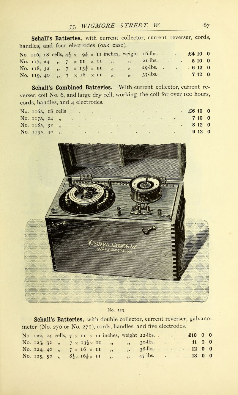 Sehall's Batteries, with current collector, current reverser, cords, handles, and four electrodes (oak case). No. 116, 18 cells, 4J x 9J x 11 inches, weight 16-lbs. . . £4 10 0 No. 117, 24 „ 7 x 11 x 11 „ „ 21-lbs. . . 5 10 0 No. 118, 32 „ 7 x 13I x 11 „ „ 29-lbs. . . . 6 12 0 No. 119, 40 „ 7 x 16 x 11 „ „ 37-hbs. . 7 12 0 Sehall's Combined Batteries.—With current collector, current re- verser, coil No. 6, and large dry cell, working the coil for over 100 hours, cords, handles, and 4 electrodes. No. 11 6a, 18 cells . £6 10 0 No. 117A, 24 „ ' - 7 10 0 No. 11 8a, 32 „ 8 12 0 No. 119A, 40 ,, . 9 12 0 No. 123. Sehall's Batteries, with double collector, current reverser, galvano- meter (No. 270 or No. 271), cords, handles, and five electrodes. No. 122, 24 cells, 7xn x 11 inches, weight 22-lbs. . . ■ £10 0 0 No. 123, 32 „ 7 x 13* x 11 „ „ 30-lbs. • • 11 0 0 No. 124, 40 „ 7 x 16 x 11 „ „ 38-lbs. . • 12 0 0 No. 125, 50 „ 8JX i6jx 11 „ „ 47-lbs. . • 13 0 0