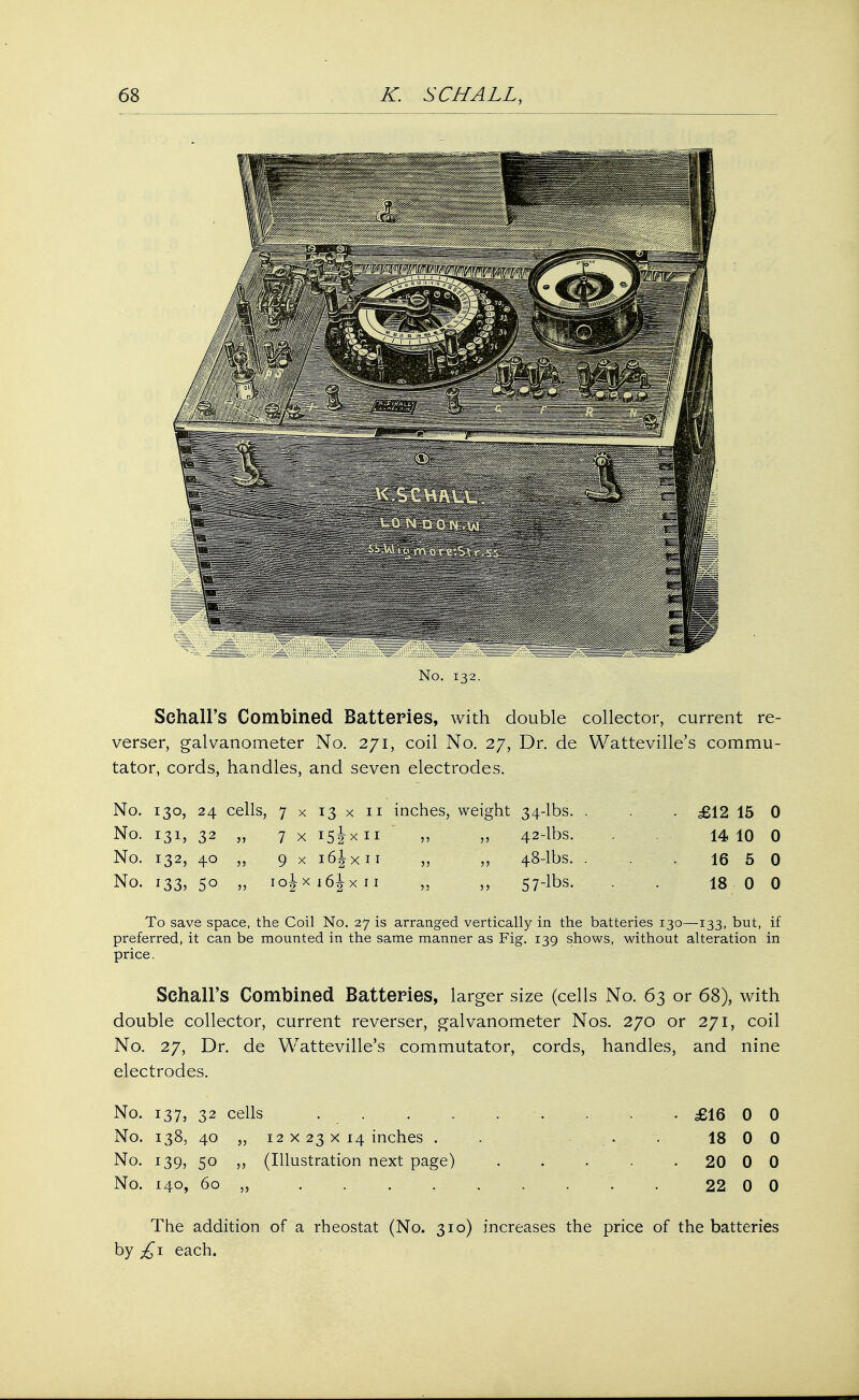 No. 132. Sehall's Combined Batteries, with double collector, current re- verses galvanometer No. 271, coil No. 27, Dr. de Watteville's commu- tator, cords, handles, and seven electrodes. No. 130, 24 cells, 7 x 13 x 11 inches, weight 34-lbs. . . £12 15 0 No. 131, 32 „ 7 x i5ixn v v 42-lbs. 14 10 0 No. 132, 40 „ 9 x i6Jxii „ „ 48-lbs. . . 16 5 0 No. i33?5° » iojx i6jx 11 „ „ 57-lbs. . 18 0 0 To save space, the Coil No. 27 is arranged vertically in the batteries 130—133, but, if preferred, it can be mounted in the same manner as Fig. 139 shows, without alteration in price. Sehall's Combined Batteries, larger size (cells No. 63 or 68), with double collector, current reverser, galvanometer Nos. 270 or 271, coil No. 27, Dr. de Watteville's commutator, cords, handles, and nine electrodes. No. 137, 32 cells £16 0 0 No. 138, 40 „ 12 x 23 x 14 inches . ... 18 0 0 No. 139, 50 ,, (Illustration next page) . . . . 20 0 0 No. 140, 60 „ . 22 0 0 The addition of a rheostat (No. 310) increases the price of the batteries by £1 each.