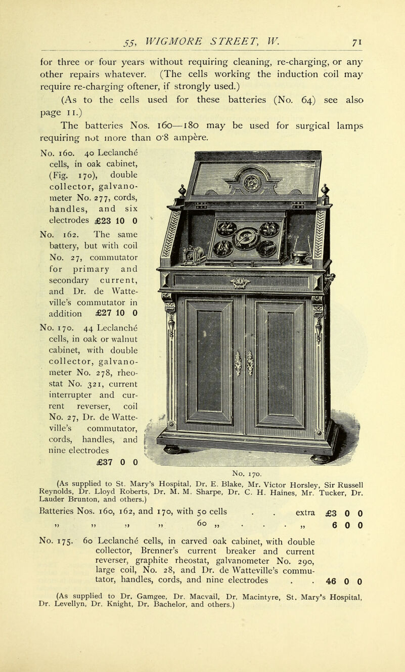 for three or four years without requiring cleaning, re-charging, or any other repairs whatever. (The cells working the induction coil may require re-charging oftener, if strongly used.) (As to the cells used for these batteries (No. 64) see also page 11.) The batteries Nos. 160—180 may be used for surgical lamps requiring not more than o*8 ampere. No. 160. 40 Leclanche cells, in oak cabinet, (Fig. 170), double collector, galvano- meter No. ^77, cords, handles, and six electrodes £23 10 0 No. 162. The same battery, but with coil No. 27, commutator for primary and secondary current, and Dr. de Watte- ville's commutator in addition £27 10 0 No. 170. 44 Leclanche cells, in oak or walnut cabinet, with double collector, galvano- meter No. 278, rheo- stat No. 321, current interrupter and cur- rent reverser, coil No. 27, Dr. de Watte- ville's commutator, cords, handles, and nine electrodes £37 0 0 No. 170. (As supplied to St. Mary's Hospital, Dr. E. Blake, Mr. Victor Horsley, Sir Russell Reynolds, Dr. Lloyd Roberts, Dr. M. M. Sharpe, Dr. C. H. Haines, Mr. Tucker, Dr. Lauder Brunton, and others.) Batteries Nos. 160, 162, and 170, with 50 cells . . extra £3 0 0 » 55 5} >> 60 ,, . . ■ „ 6 0 0 No. 175. 60 Leclanche cells, in carved oak cabinet, with double collector, Brenner's current breaker and current reverser, graphite rheostat, galvanometer No. 290, large coil, No. 28, and Dr. de Watteville's commu- tator, handles, cords, and nine electrodes . • 46 0 0 (As supplied to Dr. Gamgee, Dr. Macvail, Dr. Macintyre, St. Mary's Hospital, Dr. Levellyn, Dr. Knight, Dr. Bachelor, and others.)