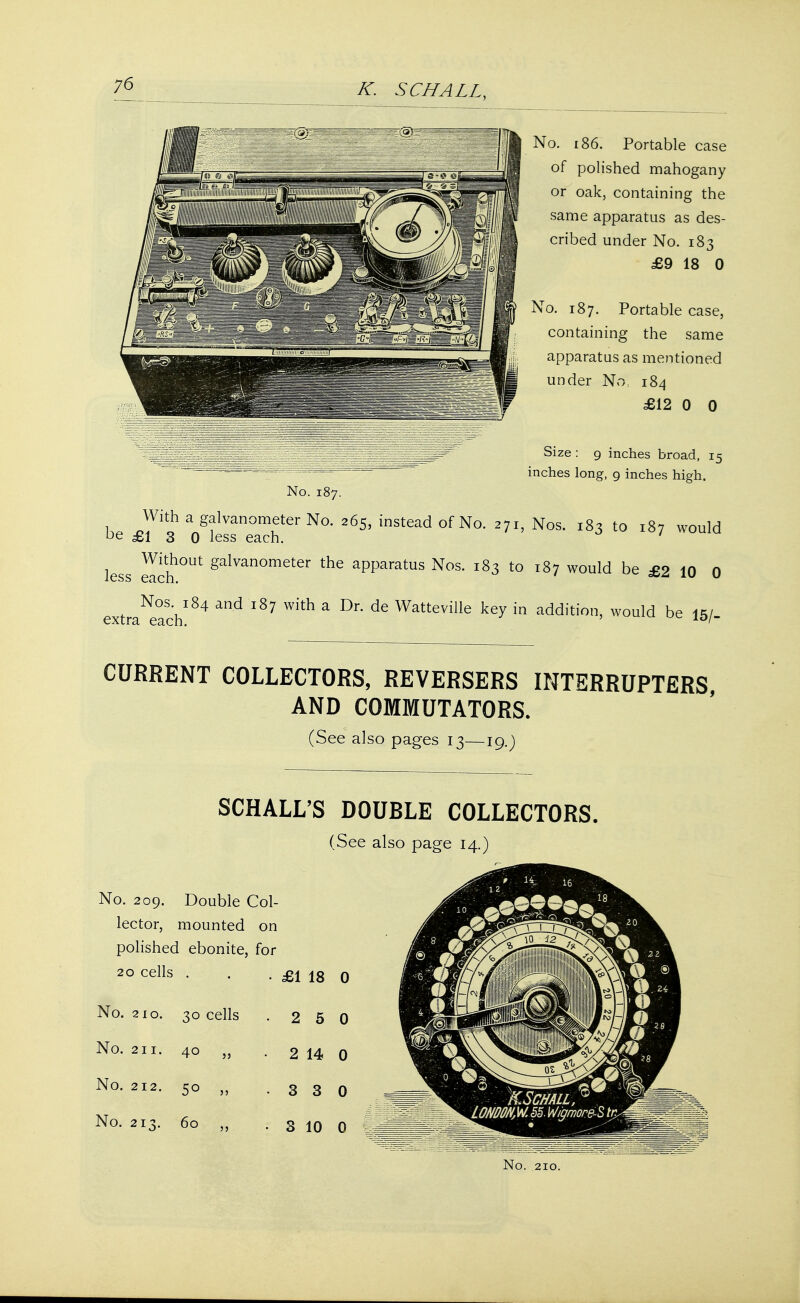 No. 186. Portable case of polished mahogany or oak, containing the same apparatus as des- cribed under No. 183 £9 18 0 No. 187. Portable case, containing the same apparatus as mentioned under No, 184 £12 0 0 Size : 9 inches broad, 15 inches long, 9 inches high. No. 187. h, ^i1 a/?1Van°Ter N°- 265' insteadofNo. 271, Nos. 183 to 187 would °e £1 3 0 less each. less e^ch°Ut galvanometer the aPParatus Nos. 183 to 187 would be £2 10 0 extraNeachl84 ^ ^ ^ * ^ ^ Watteville ke^ in addition, would be 15/. CURRENT COLLECTORS, REVERSERS INTERRUPTERS, AND COMMUTATORS. (See also pages 13—19.J SCHALL'S DOUBLE COLLECTORS. (See also page 14.) No. 209. Double Col- lector, mounted on polished ebonite, for 20 cells . £1 18 0 No. 210. 30 cells 2 5 0 No. 211. 40 „ 2 14 0 No. 212. 50 ,, 3 3 0 No. 213. 60 ,, 3 10 0
