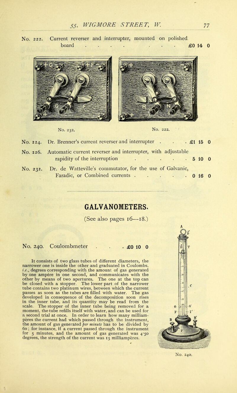 No. 222. Current reverser and interrupter, mounted on polished board .... ... £0 14 0 No. 232, No. 222. No. 224. Dr. Brenner's current reverser and interrupter . . . £1 15 0 No. 226. Automatic current reverser and interrupter, with adjustable rapidity of the interruption . . . . . 5 10 0 No. 232. Dr. de Watteville's commutator, for the use of Galvanic, Faradic, or Combined currents . . . . 0 16 0 GALVANOMETERS. (See also pages 16—18.) No. 240. Coulombmeter £0 10 0 It consists of two glass tubes of different diameters, the narrower one is inside the other and graduated in Coulombs, i.e., degrees corresponding with the amount of gas generated by one ampere in one second, and communicates with the other by means of two apertures. The one at the top can be closed with a stopper. The lower part of the narrower tube contains two platinum wires, between which the current passes as soon as the tubes are filled with water. The gas developed in consequence of the decomposition soon rises in the inner tube, and its quantity may be read from the scale. The stopper of the inner tube being removed for a moment, the tube refills itself with water, and can be used for a second trial at once. In order to learn how many milliam- peres the current had which passed through the instrument, the amount of gas generated per minute has to be divided by 60 ; for instance, if a current passed through the instrument for 5 minutes, and the amount of gas generated was 4-50 degrees, the strength of the current was 15 milliamperes.