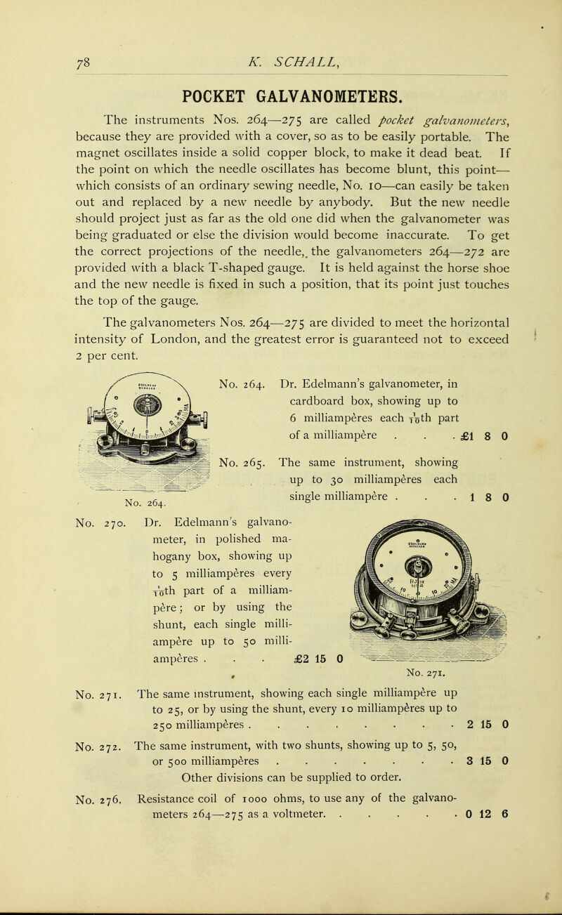 POCKET GALVANOMETERS. The instruments Nos. 264—275 are called pocket galvanometers, because they are provided with a cover, so as to be easily portable. The magnet oscillates inside a solid copper block, to make it dead beat. If the point on which the needle oscillates has become blunt, this point— which consists of an ordinary sewing needle, No. 10—can easily be taken out and replaced by a new needle by anybody. But the new needle should project just as far as the old one did when the galvanometer was being graduated or else the division would become inaccurate. To get the correct projections of the needle,\ the galvanometers 264—272 are provided with a black T-shaped gauge. It is held against the horse shoe and the new needle is fixed in such a position, that its point just touches the top of the gauge. The galvanometers Nos. 264—275 are divided to meet the horizontal intensity of London, and the greatest error is guaranteed not to exceed 2 per cent. No. 264. Dr. Edelmann's galvanometer, in cardboard box, showing up to 6 milliamperes each roth part of a milliampere . . .£180 No. 265. The same instrument, showing jf ~ _ up to 30 milliamperes each No~264 single milliampere . . . 1 No. 270. Dr. Edelmann's galvano- meter, in polished ma- hogany box, showing up to 5 milliamperes every Voth part of a milliam- pere ; or by using the shunt, each single milli- ampere up to 50 milli- amperes . . . £2 15 0 :T^^^^fflS^^®;:y 0 No. 271. No. 271. The same instrument, showing each single milliampere up to 25, or by using the shunt, every 10 milliamperes up to 250 milliamperes . . . , . . . • 2 15 0 No. 272. The same instrument, with two shunts, showing up to 5, 50, or 500 milliamperes . . . . . • 3 15 0 Other divisions can be supplied to order. No. 276. Resistance coil of 1000 ohms, to use any of the galvano- meters 264—275 as a voltmeter. . . . . . 0 12 6 8 0