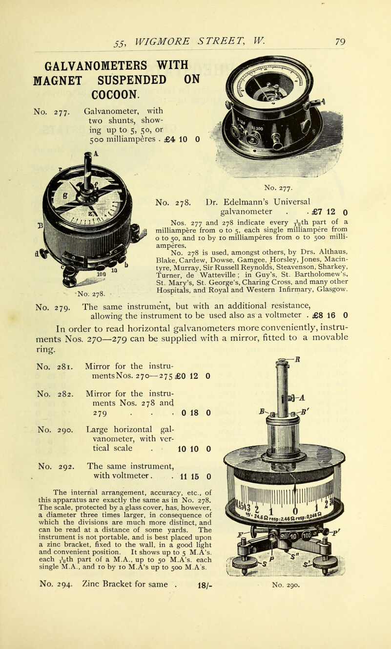 GALVANOMETERS WITH MAGNET SUSPENDED ON COCOON. No. 277. Galvanometer, with two shunts, show- ing up to 5, 50, or 500 milliamperes . £4 10 0 No. 277. No. 278. Dr. Edelmann's Universal galvanometer . . £7 12 0 Nos. 277 and 278 indicate every y^th part of a milliampere from o to 5, each single milliampere from o to 50, and 10 by 10 milliamperes from o to 500 milli- amperes. No. 278 is used, amongst others, by Drs. Althaus, Blake, Cardew, Dowse, Gamgee, Horsley, Jones, Macin- tyre, Murray, Sir Russell Reynolds, Steavenson, Sharkey, Turner, de Watteville ; in Guy's, St. Bartholomew's, St. Mary's, St. George's, Charing Cross, and many other Hospitals, and Royal and Western Infirmary, Glasgow. No. 279. The same instrument, but with an additional resistance, allowing the instrument to be used also as a voltmeter . £8 16 0 In order to read horizontal galvanometers more conveniently, instru- ments Nos. 270—279 can be supplied with a mirror, fitted to a movable ring. No. 281. Mirror for the instru- mentsNos. 270—275 £0 12 0 No. 282. Mirror for the instru- ments Nos. 278 and 279 . . 0 18 0 No. 290. Large horizontal gal- vanometer, with ver- tical scale . • 10 10 0 No. 292. The same instrument, with voltmeter. .. . 11 15 0 The internal arrangement, accuracy, etc., of this apparatus are exactly the same as in No. 278. The scale, protected by a glass cover, has, however, a diameter three times larger, in consequence of which the divisions are much more distinct, and can be read at a distance of some yards. The instrument is not portable, and is best placed upon a zinc bracket, fixed to the wall, in a good light and convenient position. It shows up to 5 M.A's. each jVth part of a M.A., up to 50 M.A's. each single M.A., and 10 by 10 M.A's up to 500 M.A's. No. 294. Zinc Bracket for same 18/-