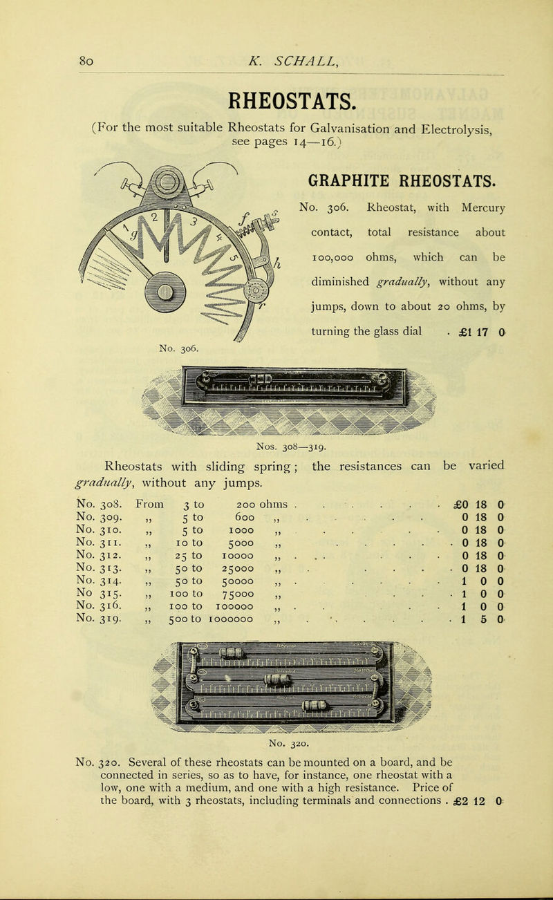 RHEOSTATS. (For the most suitable Rheostats for Galvanisation and Electrolysis, see pages 14—16.^ GRAPHITE RHEOSTATS. No. 306. Rheostat, with Mercury contact, total resistance about 100,000 ohms, which can be diminished gradually', without any jumps, down to about 20 ohms, by turning the glass dial . £1 17 0 No. 306. Nos. 308—319. Rheostats with sliding spring; the resistances can be varied gradually, without any jumps. No. 308. From 3 to 200 ohms . ■ . • £0 18 0 No. 309. 11 5 to 600 55 0 18 0 No. 310. 55 5 to 1000 55 0 18 0 No. 311. 5) 10 to 5000 55 • . 0 18 0 No. 312. 55 25 to 10000 55 - • 0 18 0 No. 313. 55 50 to 25000 55 . 0 18 0 No. 314. 55 50 to 50000 55 1 0 0 No 315. 55 100 to 75000 55 • 1 0 0 No. 316. 55 100 to IOOOOO 55 1 0 0 No. 319. 55 500 to IOOOOOO 55 • ' • 1 5 0 No. 320. No. 320. Several of these rheostats can be mounted on a board, and be connected in series, so as to have, for instance, one rheostat with a low, one with a medium, and one with a high resistance. Price of the board, with 3 rheostats, including terminals and connections . £2 12 ft